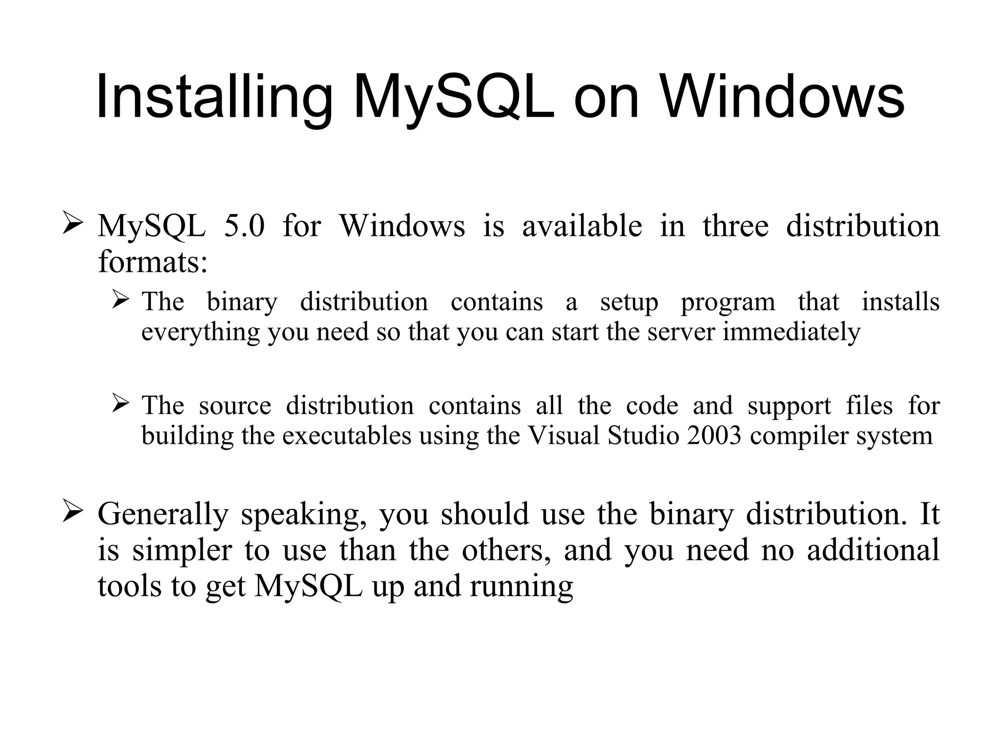 Installing MySQL on Windows MySQL 5.0 for Windows is available in three distribution formats:  The binary distribution contains a setup program that installs everything you need so that you can start the server immediately The source distribution contains all the code and support files for building the executables using the Visual Studio 2003 compiler system Generally speaking, you should use the binary distribution. It is simpler to use than the others, and you need no additional tools to get MySQL up and running 