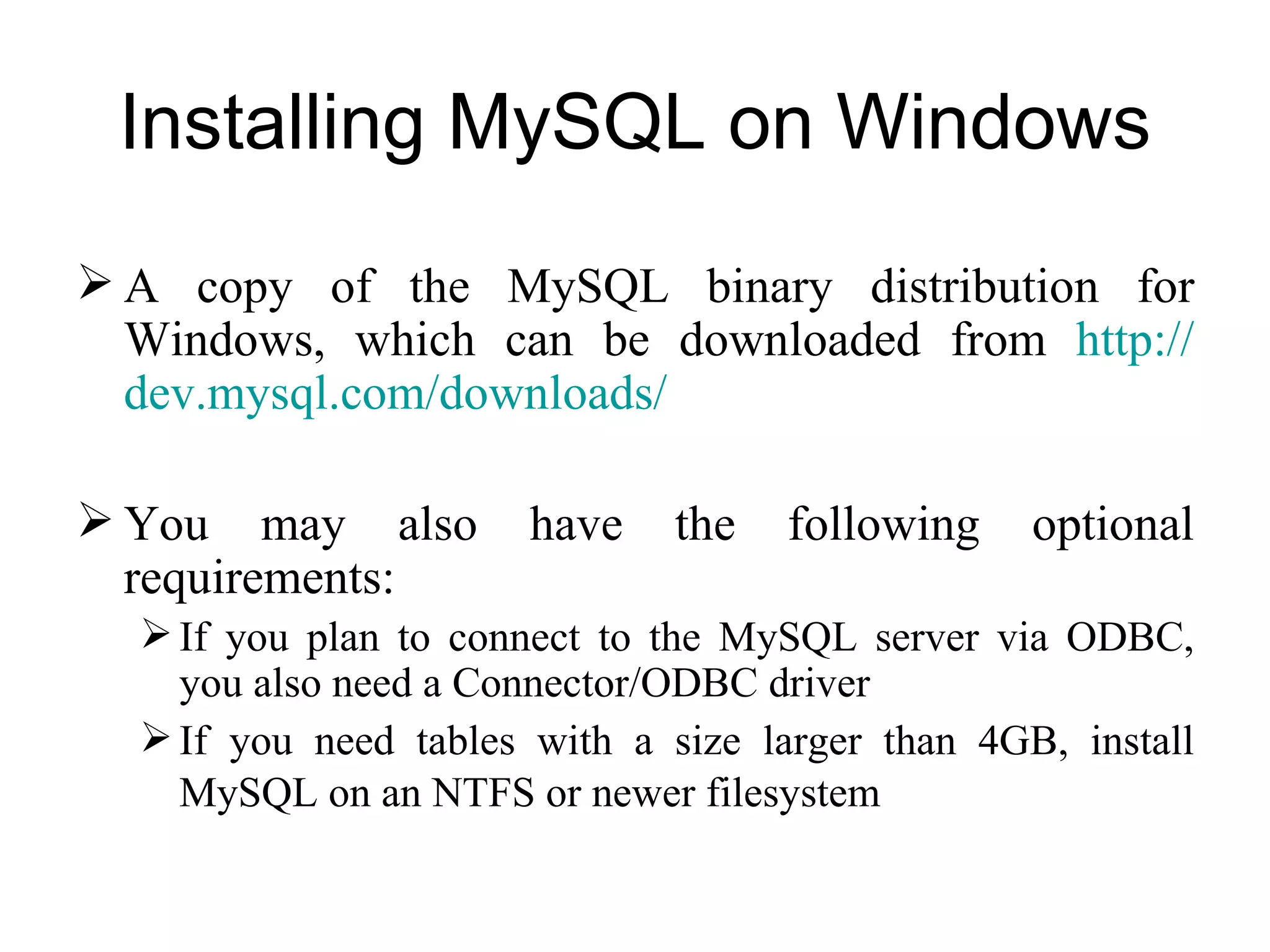 Installing MySQL on Windows A copy of the MySQL binary distribution for Windows, which can be downloaded from  http:// dev.mysql.com / downloads /   You may also have the following optional requirements:  If you plan to connect to the MySQL server via ODBC, you also need a Connector/ODBC driver If you need tables with a size larger than 4GB, install MySQL on an NTFS or newer filesystem   