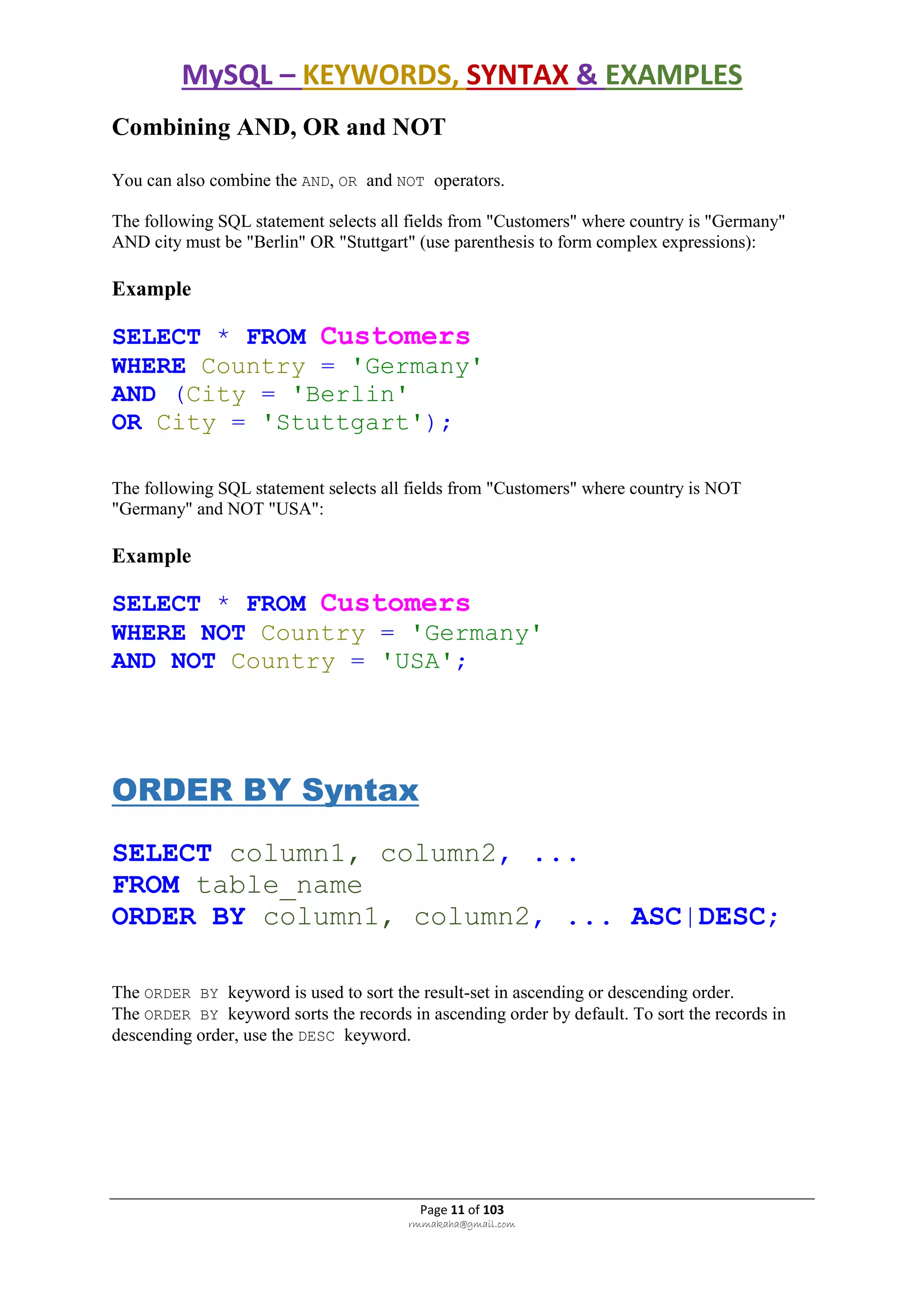 MySQL – KEYWORDS, SYNTAX & EXAMPLES
Page 11 of 103
rmmakaha@gmail.com
Combining AND, OR and NOT
You can also combine the AND, OR and NOT operators.
The following SQL statement selects all fields from "Customers" where country is "Germany"
AND city must be "Berlin" OR "Stuttgart" (use parenthesis to form complex expressions):
Example
SELECT * FROM Customers
WHERE Country = 'Germany'
AND (City = 'Berlin'
OR City = 'Stuttgart');
The following SQL statement selects all fields from "Customers" where country is NOT
"Germany" and NOT "USA":
Example
SELECT * FROM Customers
WHERE NOT Country = 'Germany'
AND NOT Country = 'USA';
ORDER BY Syntax
SELECT column1, column2, ...
FROM table_name
ORDER BY column1, column2, ... ASC|DESC;
The ORDER BY keyword is used to sort the result-set in ascending or descending order.
The ORDER BY keyword sorts the records in ascending order by default. To sort the records in
descending order, use the DESC keyword.
 