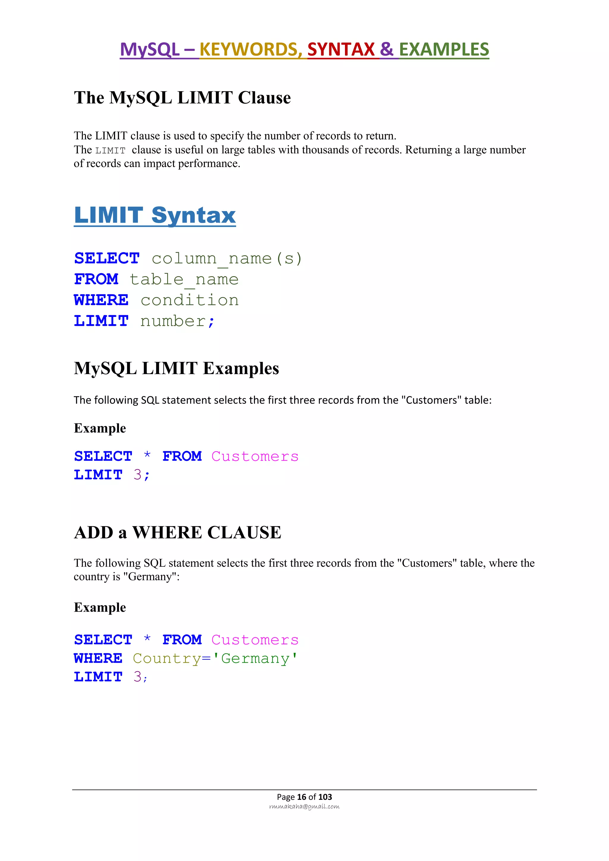 MySQL – KEYWORDS, SYNTAX & EXAMPLES
Page 16 of 103
rmmakaha@gmail.com
The MySQL LIMIT Clause
The LIMIT clause is used to specify the number of records to return.
The LIMIT clause is useful on large tables with thousands of records. Returning a large number
of records can impact performance.
LIMIT Syntax
SELECT column_name(s)
FROM table_name
WHERE condition
LIMIT number;
MySQL LIMIT Examples
The following SQL statement selects the first three records from the "Customers" table:
Example
SELECT * FROM Customers
LIMIT 3;
ADD a WHERE CLAUSE
The following SQL statement selects the first three records from the "Customers" table, where the
country is "Germany":
Example
SELECT * FROM Customers
WHERE Country='Germany'
LIMIT 3;
 