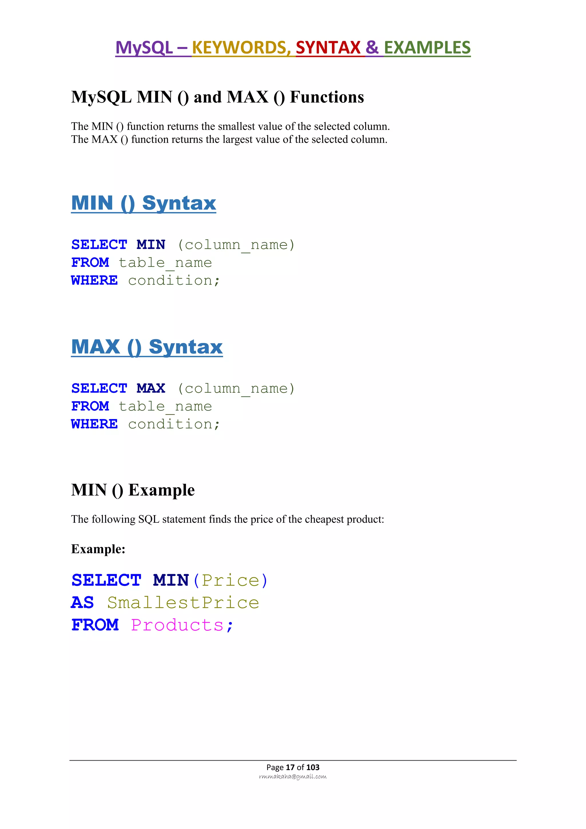 MySQL – KEYWORDS, SYNTAX & EXAMPLES
Page 17 of 103
rmmakaha@gmail.com
MySQL MIN () and MAX () Functions
The MIN () function returns the smallest value of the selected column.
The MAX () function returns the largest value of the selected column.
MIN () Syntax
SELECT MIN (column_name)
FROM table_name
WHERE condition;
MAX () Syntax
SELECT MAX (column_name)
FROM table_name
WHERE condition;
MIN () Example
The following SQL statement finds the price of the cheapest product:
Example:
SELECT MIN(Price)
AS SmallestPrice
FROM Products;
 