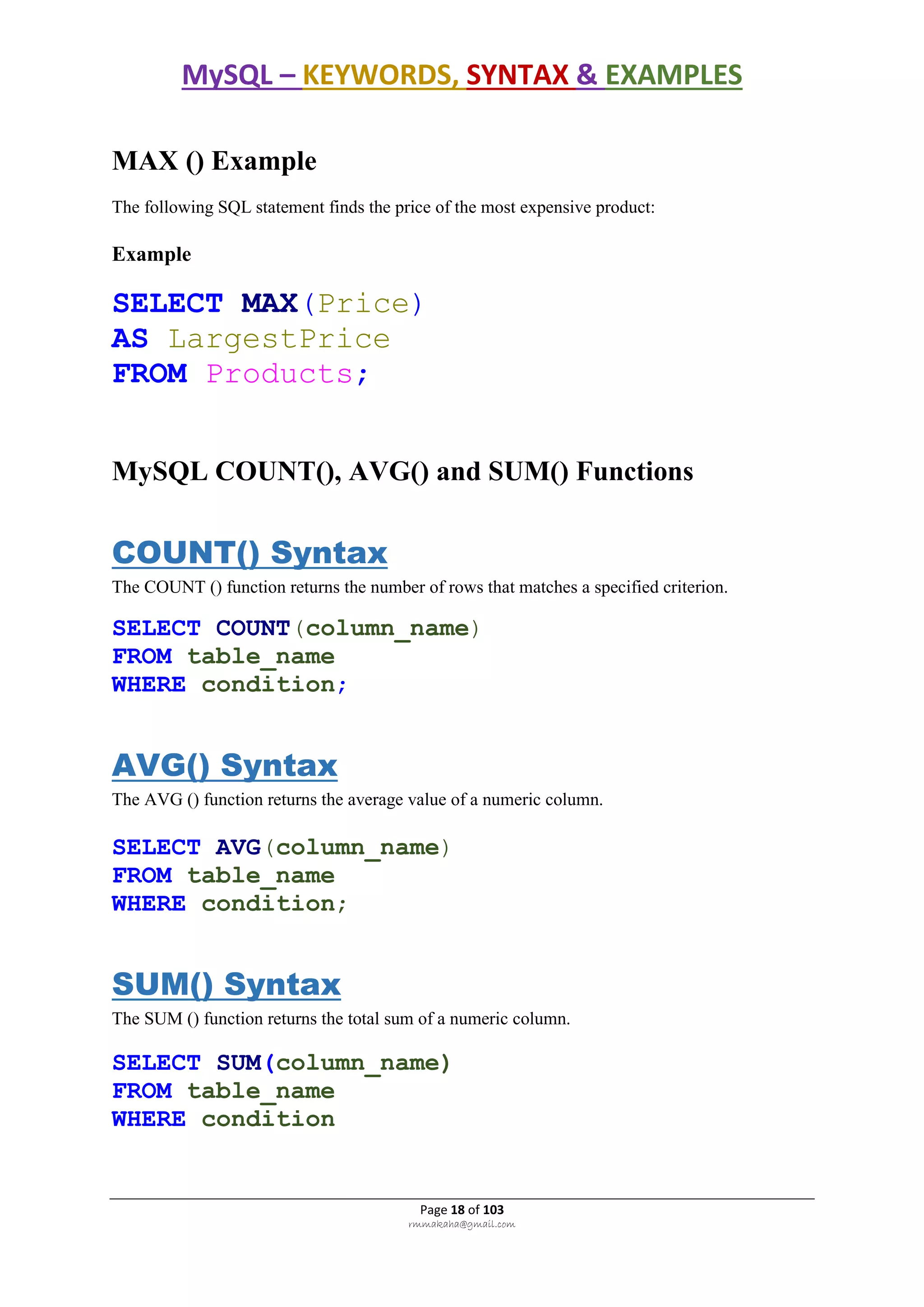 MySQL – KEYWORDS, SYNTAX & EXAMPLES
Page 18 of 103
rmmakaha@gmail.com
MAX () Example
The following SQL statement finds the price of the most expensive product:
Example
SELECT MAX(Price)
AS LargestPrice
FROM Products;
MySQL COUNT(), AVG() and SUM() Functions
COUNT() Syntax
The COUNT () function returns the number of rows that matches a specified criterion.
SELECT COUNT(column_name)
FROM table_name
WHERE condition;
AVG() Syntax
The AVG () function returns the average value of a numeric column.
SELECT AVG(column_name)
FROM table_name
WHERE condition;
SUM() Syntax
The SUM () function returns the total sum of a numeric column.
SELECT SUM(column_name)
FROM table_name
WHERE condition
 