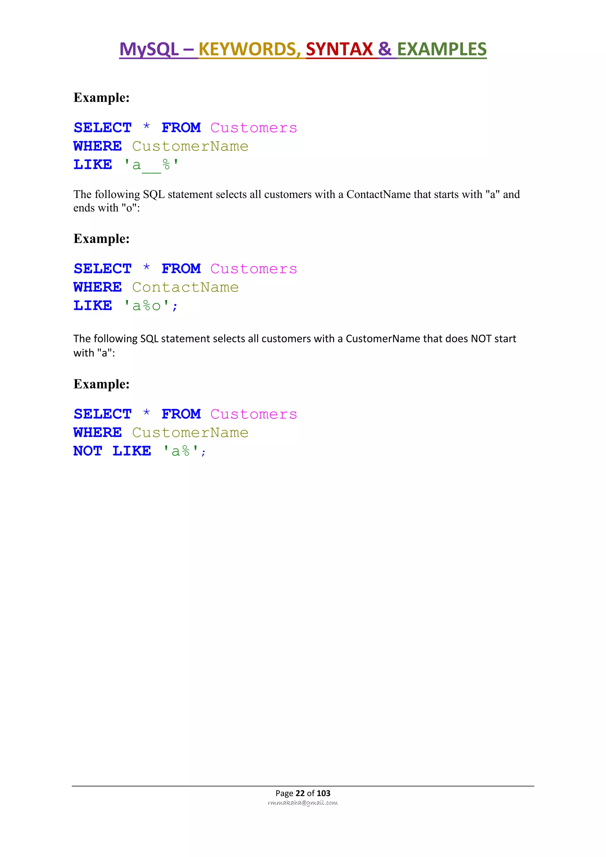 MySQL – KEYWORDS, SYNTAX & EXAMPLES
Page 22 of 103
rmmakaha@gmail.com
Example:
SELECT * FROM Customers
WHERE CustomerName
LIKE 'a__%'
The following SQL statement selects all customers with a ContactName that starts with "a" and
ends with "o":
Example:
SELECT * FROM Customers
WHERE ContactName
LIKE 'a%o';
The following SQL statement selects all customers with a CustomerName that does NOT start
with "a":
Example:
SELECT * FROM Customers
WHERE CustomerName
NOT LIKE 'a%';
 