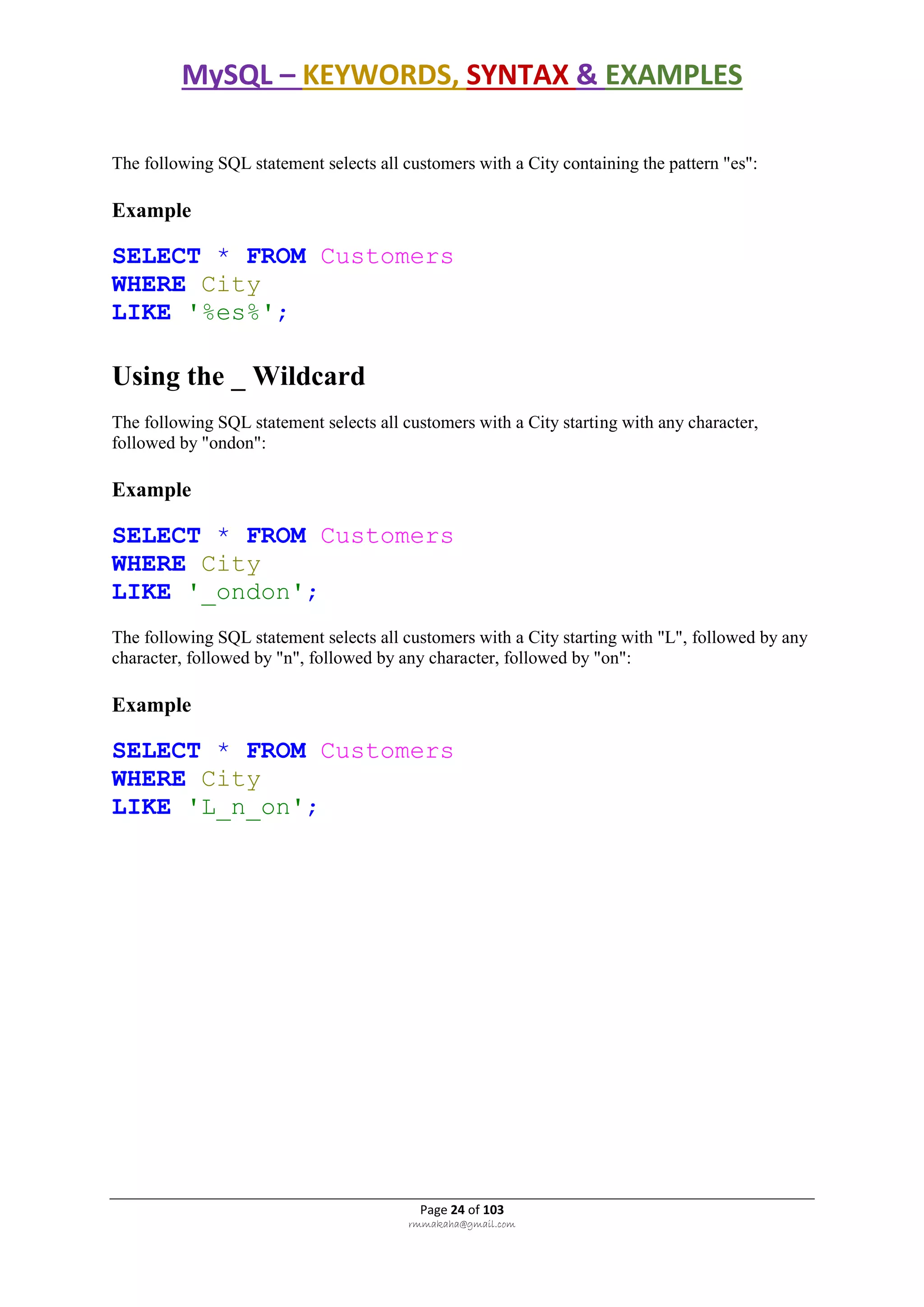 MySQL – KEYWORDS, SYNTAX & EXAMPLES
Page 24 of 103
rmmakaha@gmail.com
The following SQL statement selects all customers with a City containing the pattern "es":
Example
SELECT * FROM Customers
WHERE City
LIKE '%es%';
Using the _ Wildcard
The following SQL statement selects all customers with a City starting with any character,
followed by "ondon":
Example
SELECT * FROM Customers
WHERE City
LIKE '_ondon';
The following SQL statement selects all customers with a City starting with "L", followed by any
character, followed by "n", followed by any character, followed by "on":
Example
SELECT * FROM Customers
WHERE City
LIKE 'L_n_on';
 