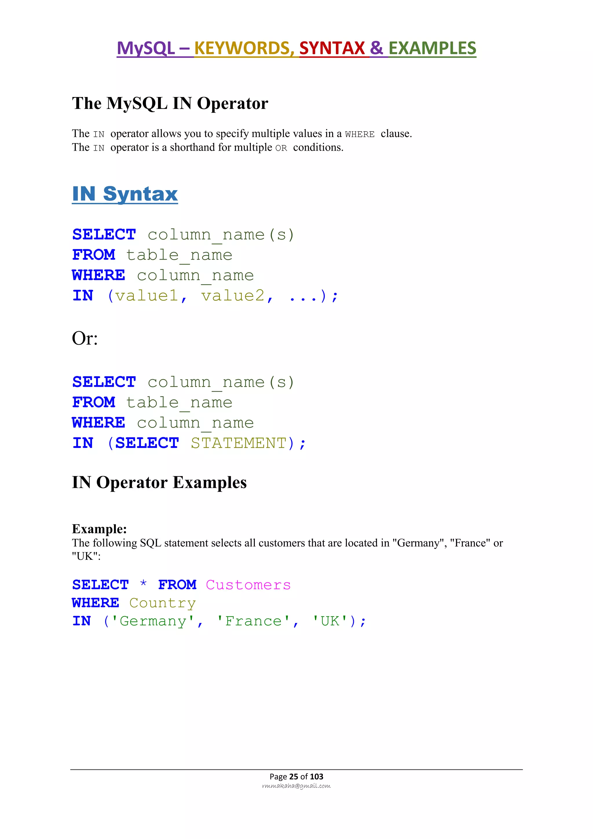 MySQL – KEYWORDS, SYNTAX & EXAMPLES
Page 25 of 103
rmmakaha@gmail.com
The MySQL IN Operator
The IN operator allows you to specify multiple values in a WHERE clause.
The IN operator is a shorthand for multiple OR conditions.
IN Syntax
SELECT column_name(s)
FROM table_name
WHERE column_name
IN (value1, value2, ...);
Or:
SELECT column_name(s)
FROM table_name
WHERE column_name
IN (SELECT STATEMENT);
IN Operator Examples
Example:
The following SQL statement selects all customers that are located in "Germany", "France" or
"UK":
SELECT * FROM Customers
WHERE Country
IN ('Germany', 'France', 'UK');
 