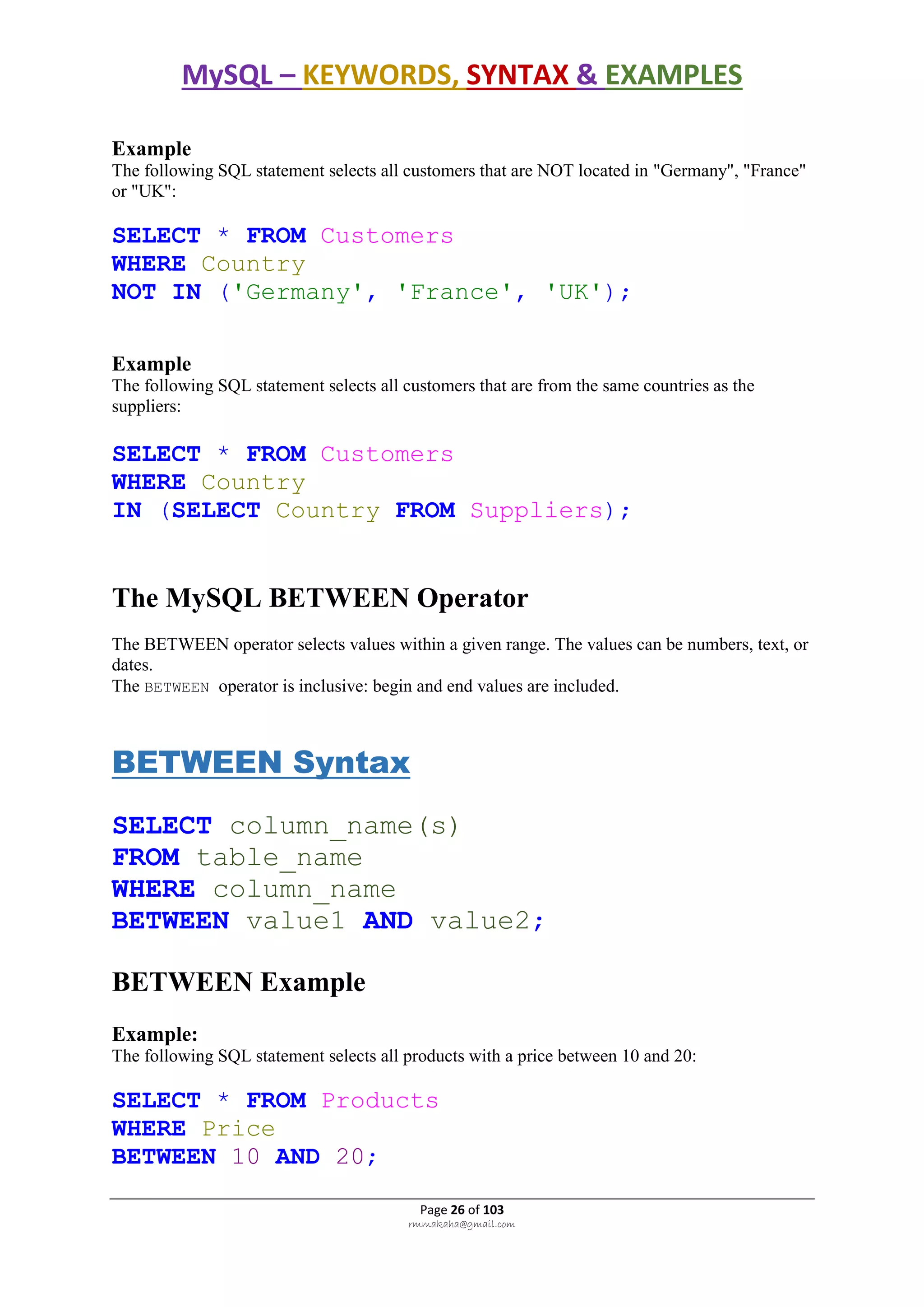 MySQL – KEYWORDS, SYNTAX & EXAMPLES
Page 26 of 103
rmmakaha@gmail.com
Example
The following SQL statement selects all customers that are NOT located in "Germany", "France"
or "UK":
SELECT * FROM Customers
WHERE Country
NOT IN ('Germany', 'France', 'UK');
Example
The following SQL statement selects all customers that are from the same countries as the
suppliers:
SELECT * FROM Customers
WHERE Country
IN (SELECT Country FROM Suppliers);
The MySQL BETWEEN Operator
The BETWEEN operator selects values within a given range. The values can be numbers, text, or
dates.
The BETWEEN operator is inclusive: begin and end values are included.
BETWEEN Syntax
SELECT column_name(s)
FROM table_name
WHERE column_name
BETWEEN value1 AND value2;
BETWEEN Example
Example:
The following SQL statement selects all products with a price between 10 and 20:
SELECT * FROM Products
WHERE Price
BETWEEN 10 AND 20;
 