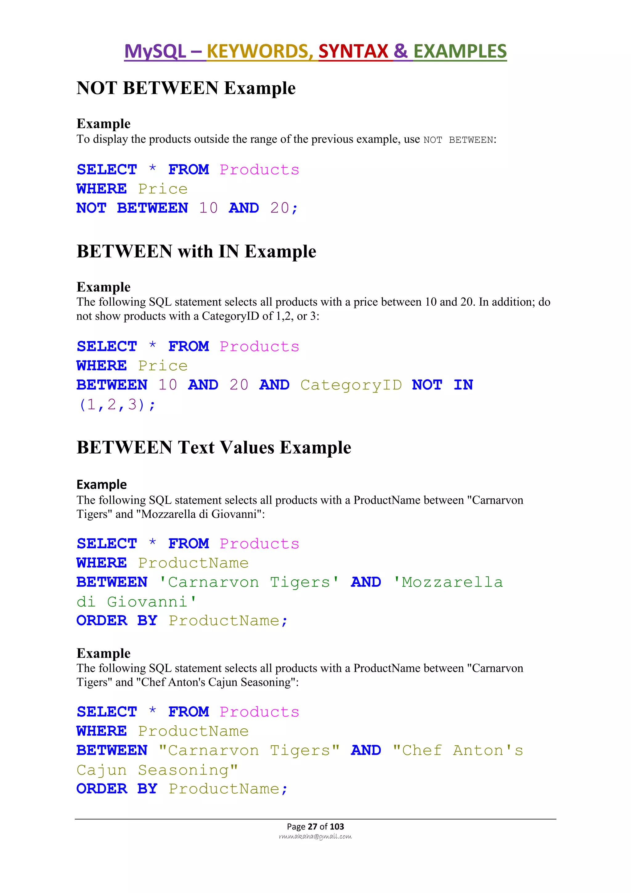 MySQL – KEYWORDS, SYNTAX & EXAMPLES
Page 27 of 103
rmmakaha@gmail.com
NOT BETWEEN Example
Example
To display the products outside the range of the previous example, use NOT BETWEEN:
SELECT * FROM Products
WHERE Price
NOT BETWEEN 10 AND 20;
BETWEEN with IN Example
Example
The following SQL statement selects all products with a price between 10 and 20. In addition; do
not show products with a CategoryID of 1,2, or 3:
SELECT * FROM Products
WHERE Price
BETWEEN 10 AND 20 AND CategoryID NOT IN
(1,2,3);
BETWEEN Text Values Example
Example
The following SQL statement selects all products with a ProductName between "Carnarvon
Tigers" and "Mozzarella di Giovanni":
SELECT * FROM Products
WHERE ProductName
BETWEEN 'Carnarvon Tigers' AND 'Mozzarella
di Giovanni'
ORDER BY ProductName;
Example
The following SQL statement selects all products with a ProductName between "Carnarvon
Tigers" and "Chef Anton's Cajun Seasoning":
SELECT * FROM Products
WHERE ProductName
BETWEEN "Carnarvon Tigers" AND "Chef Anton's
Cajun Seasoning"
ORDER BY ProductName;
 