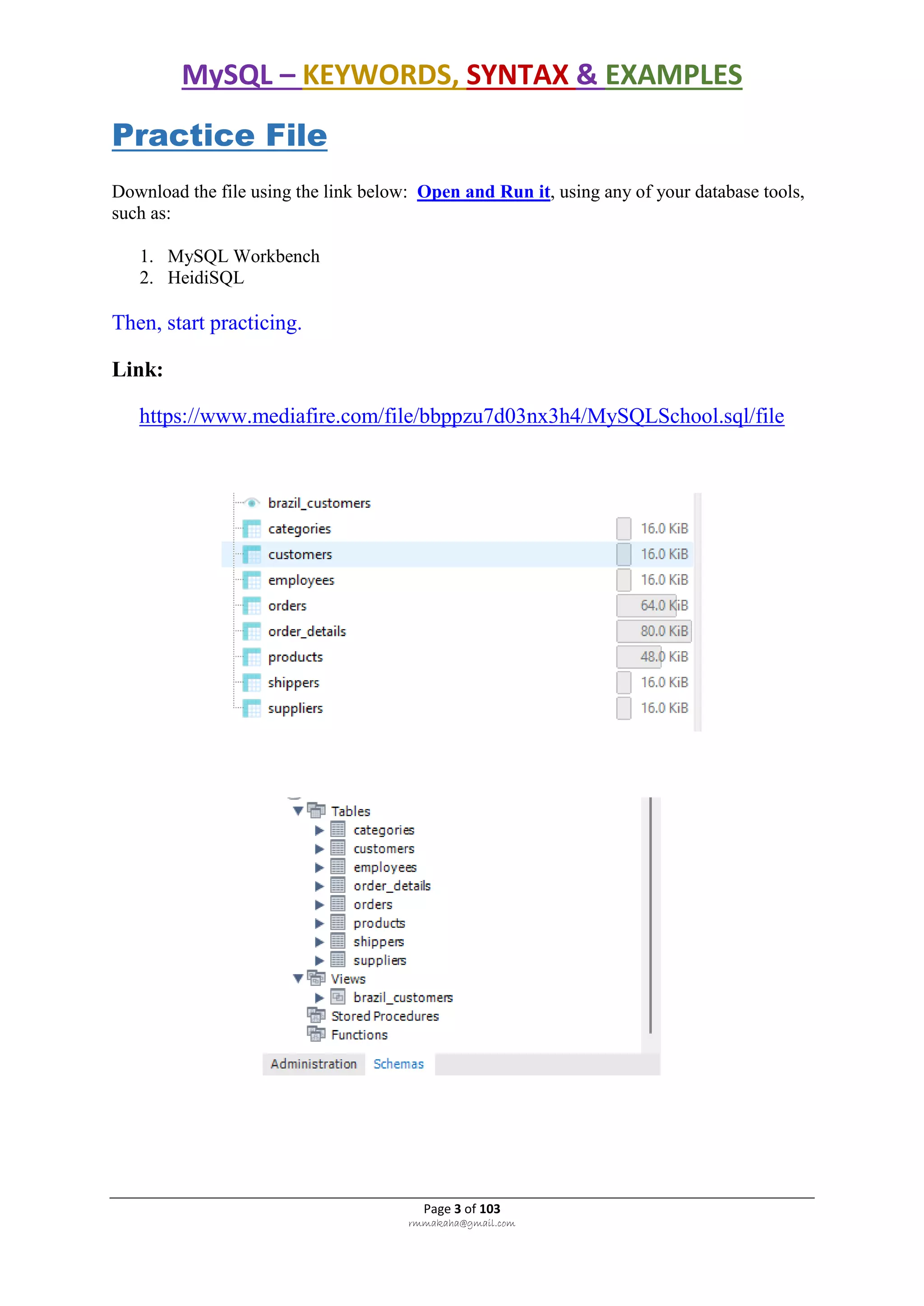 MySQL – KEYWORDS, SYNTAX & EXAMPLES
Page 3 of 103
rmmakaha@gmail.com
Practice File
Download the file using the link below: Open and Run it, using any of your database tools,
such as:
1. MySQL Workbench
2. HeidiSQL
Then, start practicing.
Link:
https://www.mediafire.com/file/bbppzu7d03nx3h4/MySQLSchool.sql/file
 