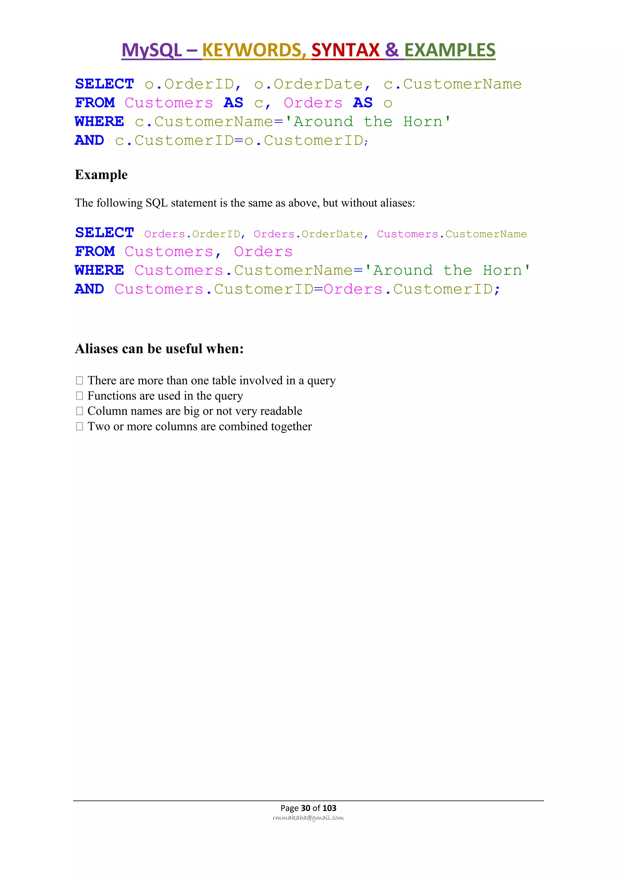 MySQL – KEYWORDS, SYNTAX & EXAMPLES
Page 30 of 103
rmmakaha@gmail.com
SELECT o.OrderID, o.OrderDate, c.CustomerName
FROM Customers AS c, Orders AS o
WHERE c.CustomerName='Around the Horn'
AND c.CustomerID=o.CustomerID;
Example
The following SQL statement is the same as above, but without aliases:
SELECT Orders.OrderID, Orders.OrderDate, Customers.CustomerName
FROM Customers, Orders
WHERE Customers.CustomerName='Around the Horn'
AND Customers.CustomerID=Orders.CustomerID;
Aliases can be useful when:
There are more than one table involved in a query
Functions are used in the query
Column names are big or not very readable
Two or more columns are combined together
 