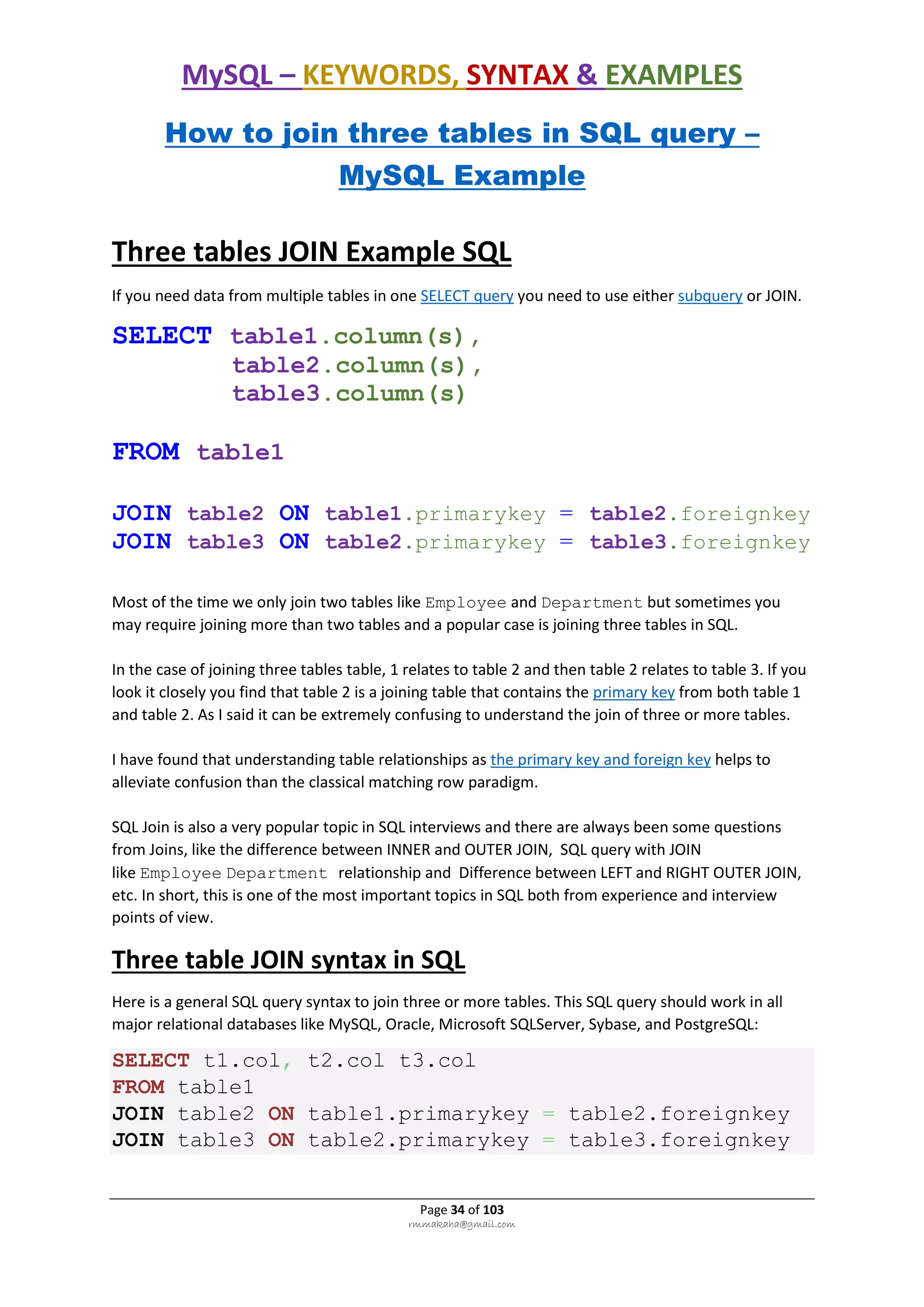 MySQL – KEYWORDS, SYNTAX & EXAMPLES
Page 34 of 103
rmmakaha@gmail.com
How to join three tables in SQL query –
MySQL Example
Three tables JOIN Example SQL
If you need data from multiple tables in one SELECT query you need to use either subquery or JOIN.
SELECT table1.column(s),
table2.column(s),
table3.column(s)
FROM table1
JOIN table2 ON table1.primarykey = table2.foreignkey
JOIN table3 ON table2.primarykey = table3.foreignkey
Most of the time we only join two tables like Employee and Department but sometimes you
may require joining more than two tables and a popular case is joining three tables in SQL.
In the case of joining three tables table, 1 relates to table 2 and then table 2 relates to table 3. If you
look it closely you find that table 2 is a joining table that contains the primary key from both table 1
and table 2. As I said it can be extremely confusing to understand the join of three or more tables.
I have found that understanding table relationships as the primary key and foreign key helps to
alleviate confusion than the classical matching row paradigm.
SQL Join is also a very popular topic in SQL interviews and there are always been some questions
from Joins, like the difference between INNER and OUTER JOIN, SQL query with JOIN
like Employee Department relationship and Difference between LEFT and RIGHT OUTER JOIN,
etc. In short, this is one of the most important topics in SQL both from experience and interview
points of view.
Three table JOIN syntax in SQL
Here is a general SQL query syntax to join three or more tables. This SQL query should work in all
major relational databases like MySQL, Oracle, Microsoft SQLServer, Sybase, and PostgreSQL:
SELECT t1.col, t2.col t3.col
FROM table1
JOIN table2 ON table1.primarykey = table2.foreignkey
JOIN table3 ON table2.primarykey = table3.foreignkey
 