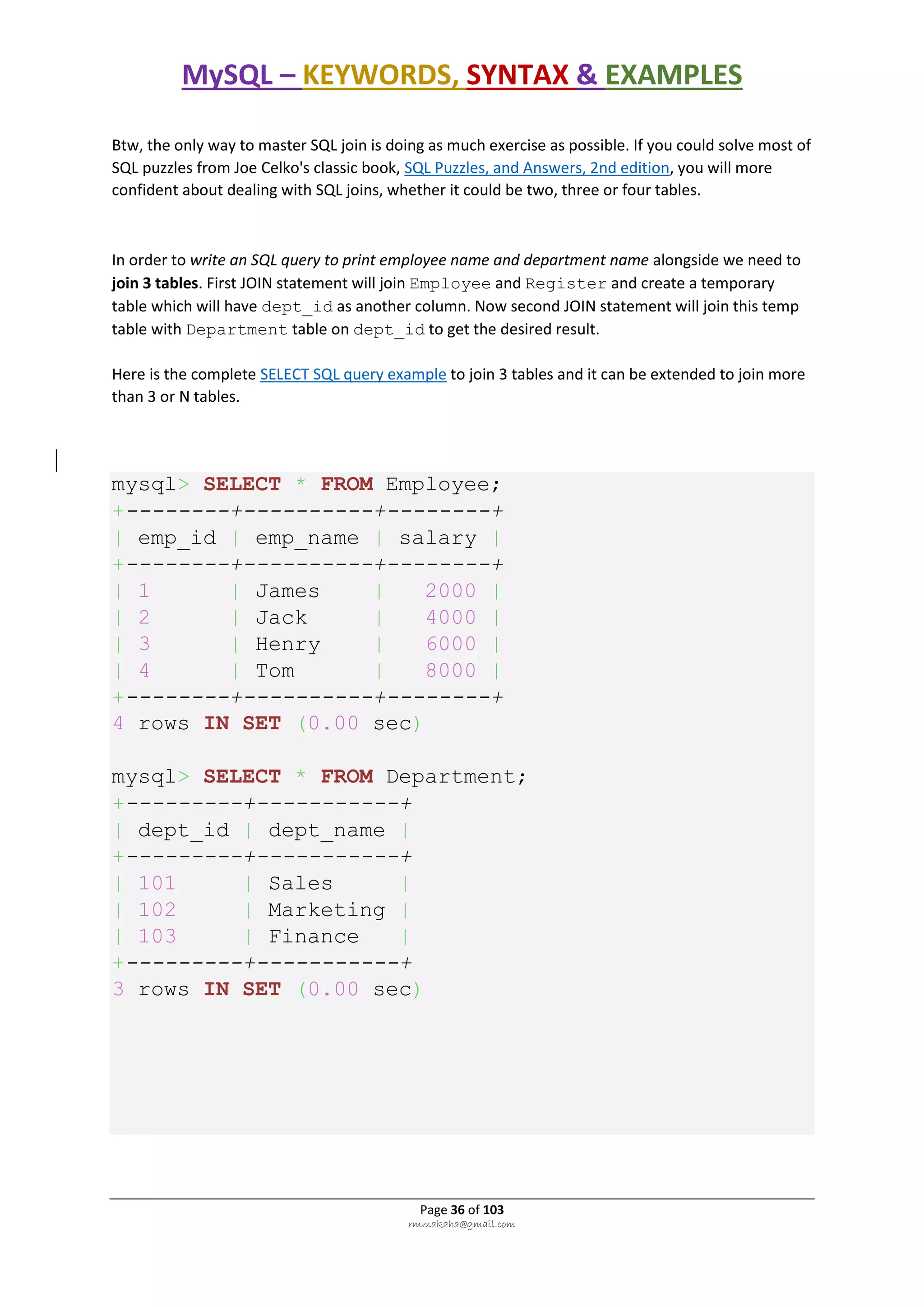 MySQL – KEYWORDS, SYNTAX & EXAMPLES
Page 36 of 103
rmmakaha@gmail.com
Btw, the only way to master SQL join is doing as much exercise as possible. If you could solve most of
SQL puzzles from Joe Celko's classic book, SQL Puzzles, and Answers, 2nd edition, you will more
confident about dealing with SQL joins, whether it could be two, three or four tables.
In order to write an SQL query to print employee name and department name alongside we need to
join 3 tables. First JOIN statement will join Employee and Register and create a temporary
table which will have dept_id as another column. Now second JOIN statement will join this temp
table with Department table on dept_id to get the desired result.
Here is the complete SELECT SQL query example to join 3 tables and it can be extended to join more
than 3 or N tables.
mysql> SELECT * FROM Employee;
+--------+----------+--------+
| emp_id | emp_name | salary |
+--------+----------+--------+
| 1 | James | 2000 |
| 2 | Jack | 4000 |
| 3 | Henry | 6000 |
| 4 | Tom | 8000 |
+--------+----------+--------+
4 rows IN SET (0.00 sec)
mysql> SELECT * FROM Department;
+---------+-----------+
| dept_id | dept_name |
+---------+-----------+
| 101 | Sales |
| 102 | Marketing |
| 103 | Finance |
+---------+-----------+
3 rows IN SET (0.00 sec)
 