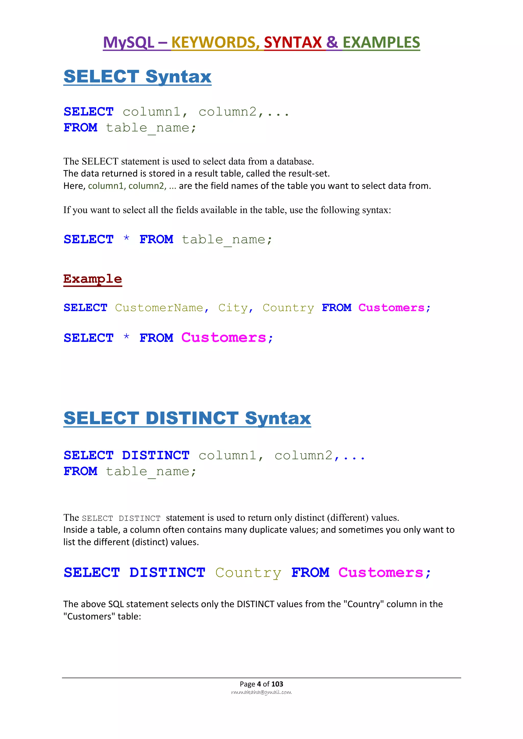MySQL – KEYWORDS, SYNTAX & EXAMPLES
Page 4 of 103
rmmakaha@gmail.com
SELECT Syntax
SELECT column1, column2,...
FROM table_name;
The SELECT statement is used to select data from a database.
The data returned is stored in a result table, called the result-set.
Here, column1, column2, ... are the field names of the table you want to select data from.
If you want to select all the fields available in the table, use the following syntax:
SELECT * FROM table_name;
Example
SELECT CustomerName, City, Country FROM Customers;
SELECT * FROM Customers;
SELECT DISTINCT Syntax
SELECT DISTINCT column1, column2,...
FROM table_name;
The SELECT DISTINCT statement is used to return only distinct (different) values.
Inside a table, a column often contains many duplicate values; and sometimes you only want to
list the different (distinct) values.
SELECT DISTINCT Country FROM Customers;
The above SQL statement selects only the DISTINCT values from the "Country" column in the
"Customers" table:
 
