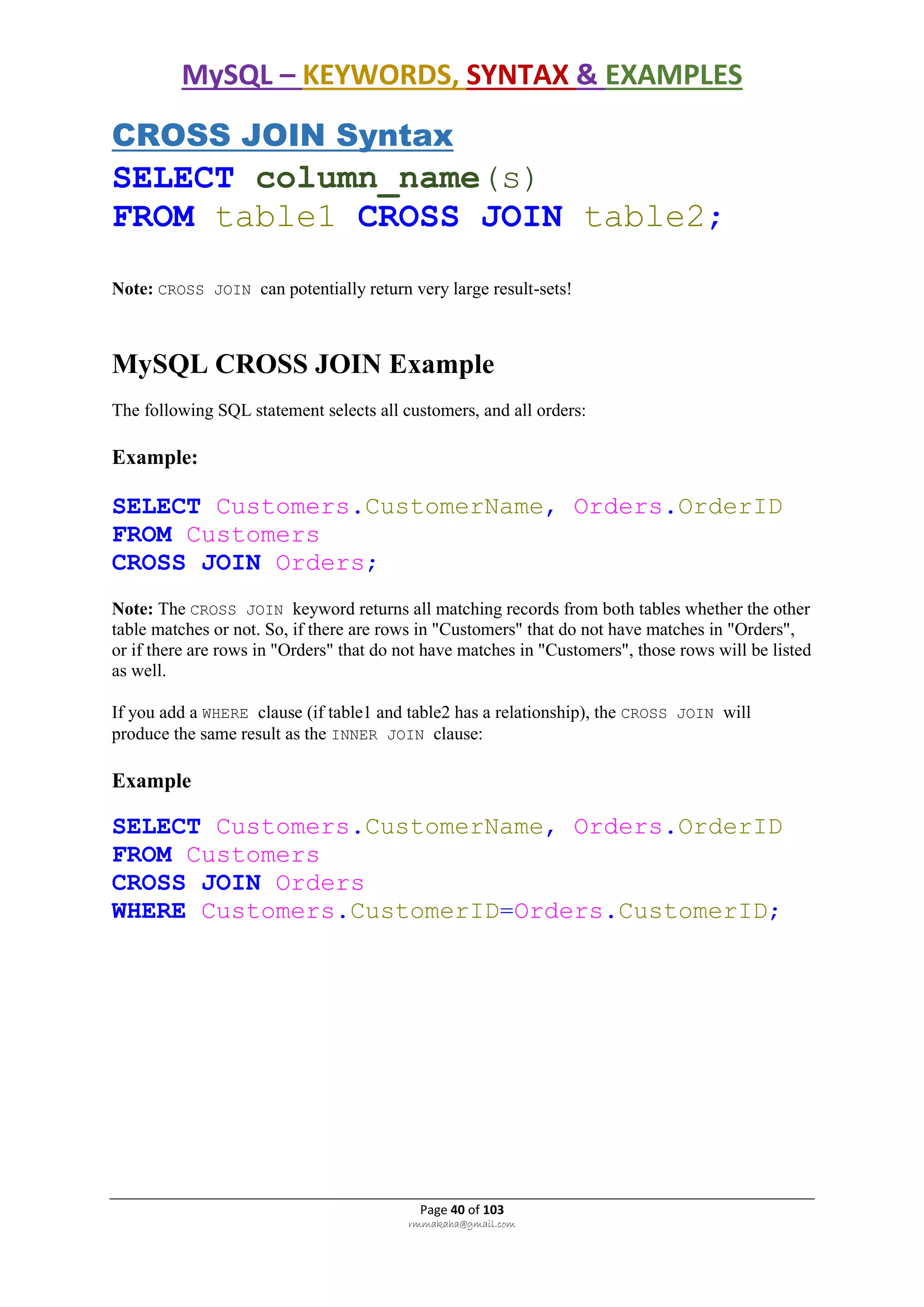 MySQL – KEYWORDS, SYNTAX & EXAMPLES
Page 40 of 103
rmmakaha@gmail.com
CROSS JOIN Syntax
SELECT column_name(s)
FROM table1 CROSS JOIN table2;
Note: CROSS JOIN can potentially return very large result-sets!
MySQL CROSS JOIN Example
The following SQL statement selects all customers, and all orders:
Example:
SELECT Customers.CustomerName, Orders.OrderID
FROM Customers
CROSS JOIN Orders;
Note: The CROSS JOIN keyword returns all matching records from both tables whether the other
table matches or not. So, if there are rows in "Customers" that do not have matches in "Orders",
or if there are rows in "Orders" that do not have matches in "Customers", those rows will be listed
as well.
If you add a WHERE clause (if table1 and table2 has a relationship), the CROSS JOIN will
produce the same result as the INNER JOIN clause:
Example
SELECT Customers.CustomerName, Orders.OrderID
FROM Customers
CROSS JOIN Orders
WHERE Customers.CustomerID=Orders.CustomerID;
 
