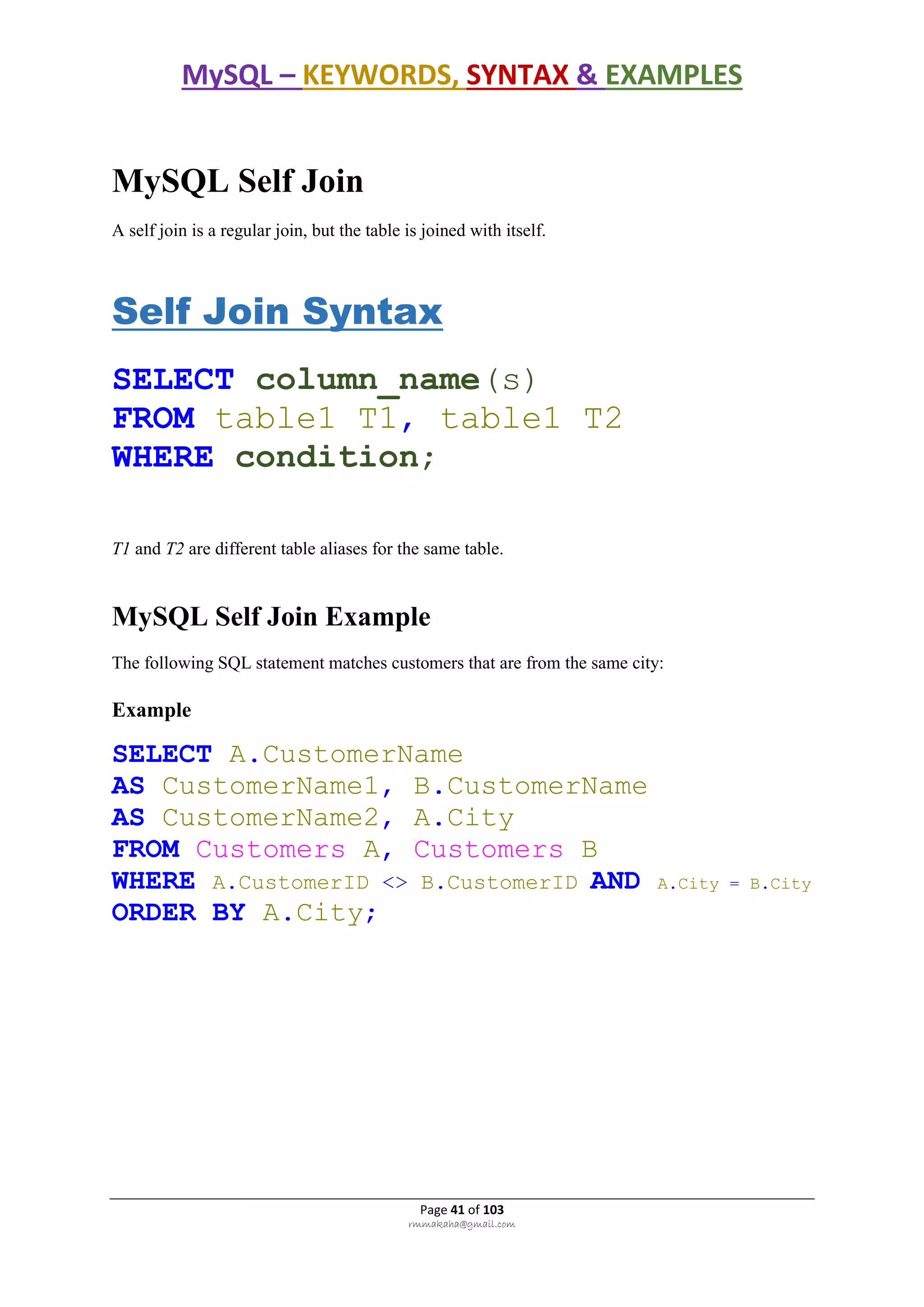 MySQL – KEYWORDS, SYNTAX & EXAMPLES
Page 41 of 103
rmmakaha@gmail.com
MySQL Self Join
A self join is a regular join, but the table is joined with itself.
Self Join Syntax
SELECT column_name(s)
FROM table1 T1, table1 T2
WHERE condition;
T1 and T2 are different table aliases for the same table.
MySQL Self Join Example
The following SQL statement matches customers that are from the same city:
Example
SELECT A.CustomerName
AS CustomerName1, B.CustomerName
AS CustomerName2, A.City
FROM Customers A, Customers B
WHERE A.CustomerID <> B.CustomerID AND A.City = B.City
ORDER BY A.City;
 