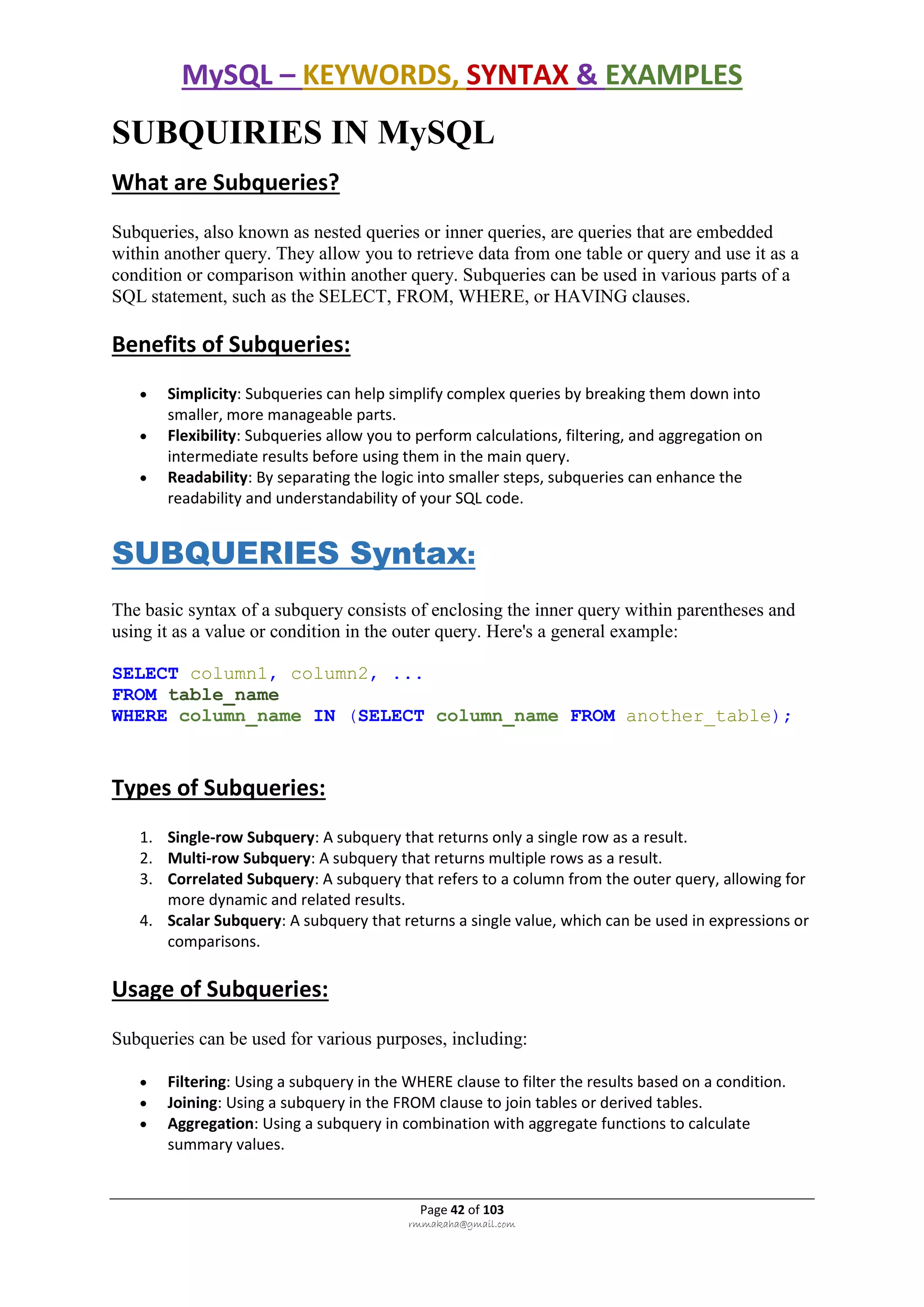 MySQL – KEYWORDS, SYNTAX & EXAMPLES
Page 42 of 103
rmmakaha@gmail.com
SUBQUIRIES IN MySQL
What are Subqueries?
Subqueries, also known as nested queries or inner queries, are queries that are embedded
within another query. They allow you to retrieve data from one table or query and use it as a
condition or comparison within another query. Subqueries can be used in various parts of a
SQL statement, such as the SELECT, FROM, WHERE, or HAVING clauses.
Benefits of Subqueries:
 Simplicity: Subqueries can help simplify complex queries by breaking them down into
smaller, more manageable parts.
 Flexibility: Subqueries allow you to perform calculations, filtering, and aggregation on
intermediate results before using them in the main query.
 Readability: By separating the logic into smaller steps, subqueries can enhance the
readability and understandability of your SQL code.
SUBQUERIES Syntax:
The basic syntax of a subquery consists of enclosing the inner query within parentheses and
using it as a value or condition in the outer query. Here's a general example:
SELECT column1, column2, ...
FROM table_name
WHERE column_name IN (SELECT column_name FROM another_table);
Types of Subqueries:
1. Single-row Subquery: A subquery that returns only a single row as a result.
2. Multi-row Subquery: A subquery that returns multiple rows as a result.
3. Correlated Subquery: A subquery that refers to a column from the outer query, allowing for
more dynamic and related results.
4. Scalar Subquery: A subquery that returns a single value, which can be used in expressions or
comparisons.
Usage of Subqueries:
Subqueries can be used for various purposes, including:
 Filtering: Using a subquery in the WHERE clause to filter the results based on a condition.
 Joining: Using a subquery in the FROM clause to join tables or derived tables.
 Aggregation: Using a subquery in combination with aggregate functions to calculate
summary values.
 