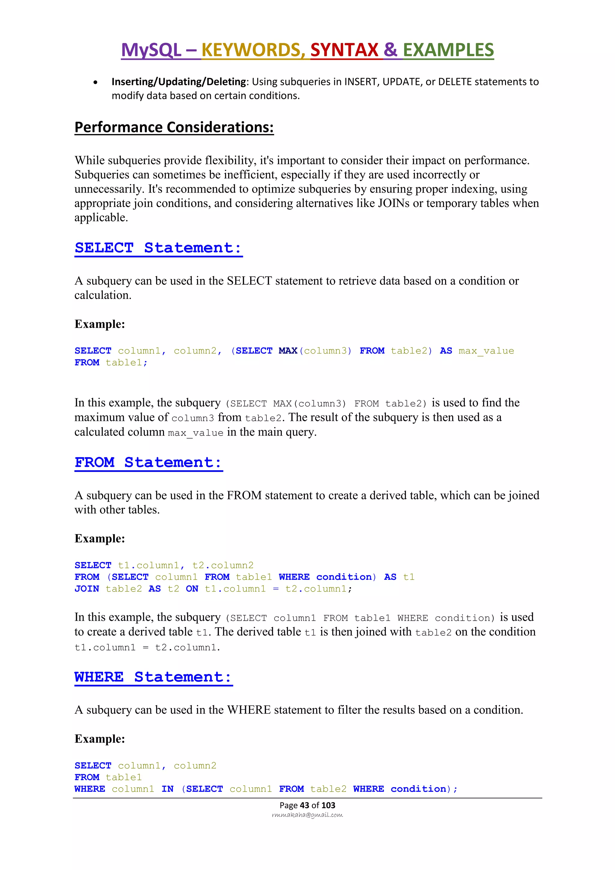 MySQL – KEYWORDS, SYNTAX & EXAMPLES
Page 43 of 103
rmmakaha@gmail.com
 Inserting/Updating/Deleting: Using subqueries in INSERT, UPDATE, or DELETE statements to
modify data based on certain conditions.
Performance Considerations:
While subqueries provide flexibility, it's important to consider their impact on performance.
Subqueries can sometimes be inefficient, especially if they are used incorrectly or
unnecessarily. It's recommended to optimize subqueries by ensuring proper indexing, using
appropriate join conditions, and considering alternatives like JOINs or temporary tables when
applicable.
SELECT Statement:
A subquery can be used in the SELECT statement to retrieve data based on a condition or
calculation.
Example:
SELECT column1, column2, (SELECT MAX(column3) FROM table2) AS max_value
FROM table1;
In this example, the subquery (SELECT MAX(column3) FROM table2) is used to find the
maximum value of column3 from table2. The result of the subquery is then used as a
calculated column max_value in the main query.
FROM Statement:
A subquery can be used in the FROM statement to create a derived table, which can be joined
with other tables.
Example:
SELECT t1.column1, t2.column2
FROM (SELECT column1 FROM table1 WHERE condition) AS t1
JOIN table2 AS t2 ON t1.column1 = t2.column1;
In this example, the subquery (SELECT column1 FROM table1 WHERE condition) is used
to create a derived table t1. The derived table t1 is then joined with table2 on the condition
t1.column1 = t2.column1.
WHERE Statement:
A subquery can be used in the WHERE statement to filter the results based on a condition.
Example:
SELECT column1, column2
FROM table1
WHERE column1 IN (SELECT column1 FROM table2 WHERE condition);
 