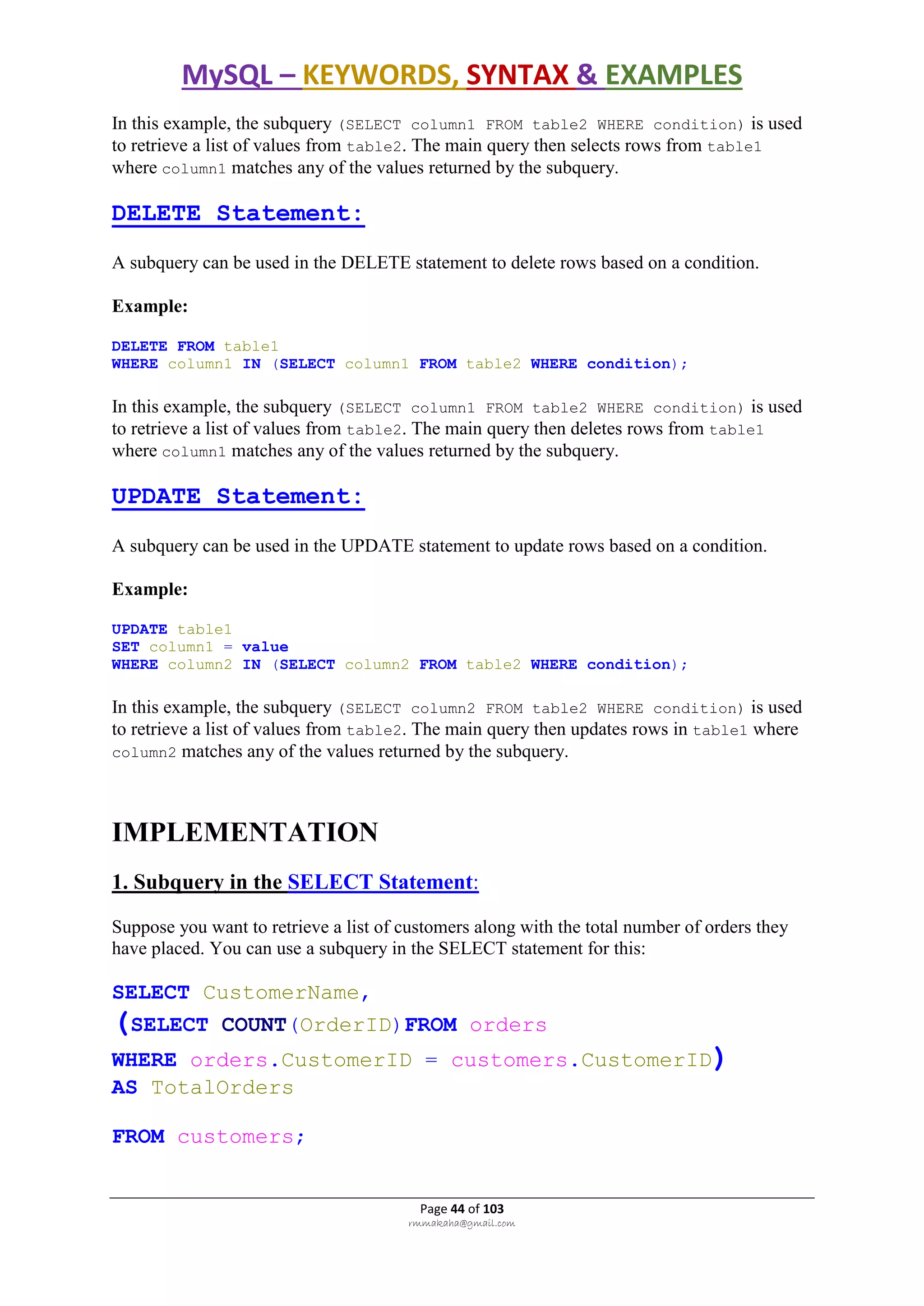 MySQL – KEYWORDS, SYNTAX & EXAMPLES
Page 44 of 103
rmmakaha@gmail.com
In this example, the subquery (SELECT column1 FROM table2 WHERE condition) is used
to retrieve a list of values from table2. The main query then selects rows from table1
where column1 matches any of the values returned by the subquery.
DELETE Statement:
A subquery can be used in the DELETE statement to delete rows based on a condition.
Example:
DELETE FROM table1
WHERE column1 IN (SELECT column1 FROM table2 WHERE condition);
In this example, the subquery (SELECT column1 FROM table2 WHERE condition) is used
to retrieve a list of values from table2. The main query then deletes rows from table1
where column1 matches any of the values returned by the subquery.
UPDATE Statement:
A subquery can be used in the UPDATE statement to update rows based on a condition.
Example:
UPDATE table1
SET column1 = value
WHERE column2 IN (SELECT column2 FROM table2 WHERE condition);
In this example, the subquery (SELECT column2 FROM table2 WHERE condition) is used
to retrieve a list of values from table2. The main query then updates rows in table1 where
column2 matches any of the values returned by the subquery.
IMPLEMENTATION
1. Subquery in the SELECT Statement:
Suppose you want to retrieve a list of customers along with the total number of orders they
have placed. You can use a subquery in the SELECT statement for this:
SELECT CustomerName,
(SELECT COUNT(OrderID)FROM orders
WHERE orders.CustomerID = customers.CustomerID)
AS TotalOrders
FROM customers;
 