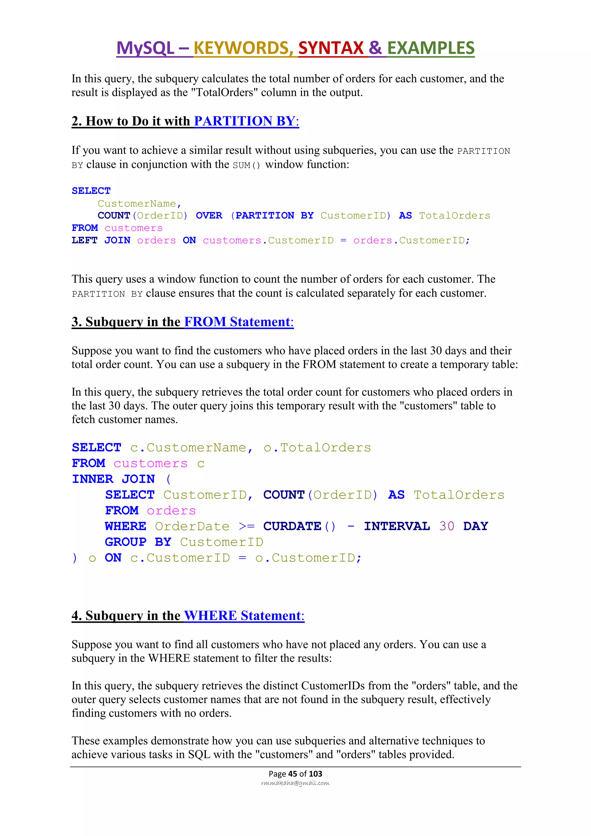 MySQL – KEYWORDS, SYNTAX & EXAMPLES
Page 45 of 103
rmmakaha@gmail.com
In this query, the subquery calculates the total number of orders for each customer, and the
result is displayed as the "TotalOrders" column in the output.
2. How to Do it with PARTITION BY:
If you want to achieve a similar result without using subqueries, you can use the PARTITION
BY clause in conjunction with the SUM() window function:
SELECT
CustomerName,
COUNT(OrderID) OVER (PARTITION BY CustomerID) AS TotalOrders
FROM customers
LEFT JOIN orders ON customers.CustomerID = orders.CustomerID;
This query uses a window function to count the number of orders for each customer. The
PARTITION BY clause ensures that the count is calculated separately for each customer.
3. Subquery in the FROM Statement:
Suppose you want to find the customers who have placed orders in the last 30 days and their
total order count. You can use a subquery in the FROM statement to create a temporary table:
In this query, the subquery retrieves the total order count for customers who placed orders in
the last 30 days. The outer query joins this temporary result with the "customers" table to
fetch customer names.
SELECT c.CustomerName, o.TotalOrders
FROM customers c
INNER JOIN (
SELECT CustomerID, COUNT(OrderID) AS TotalOrders
FROM orders
WHERE OrderDate >= CURDATE() - INTERVAL 30 DAY
GROUP BY CustomerID
) o ON c.CustomerID = o.CustomerID;
4. Subquery in the WHERE Statement:
Suppose you want to find all customers who have not placed any orders. You can use a
subquery in the WHERE statement to filter the results:
In this query, the subquery retrieves the distinct CustomerIDs from the "orders" table, and the
outer query selects customer names that are not found in the subquery result, effectively
finding customers with no orders.
These examples demonstrate how you can use subqueries and alternative techniques to
achieve various tasks in SQL with the "customers" and "orders" tables provided.
 