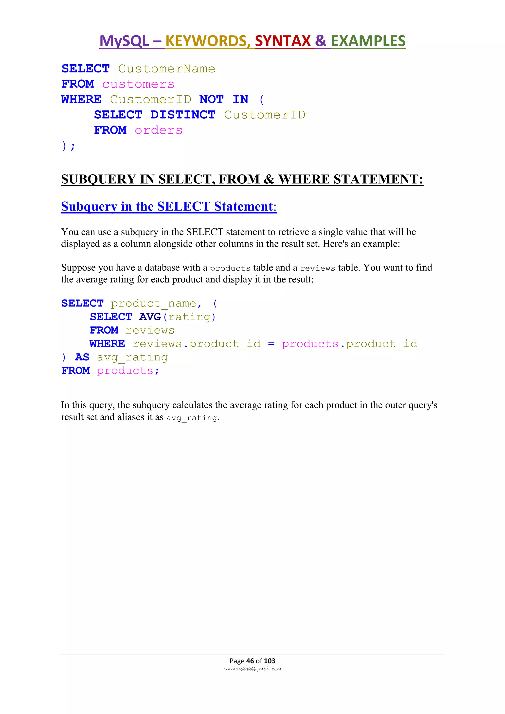 MySQL – KEYWORDS, SYNTAX & EXAMPLES
Page 46 of 103
rmmakaha@gmail.com
SELECT CustomerName
FROM customers
WHERE CustomerID NOT IN (
SELECT DISTINCT CustomerID
FROM orders
);
SUBQUERY IN SELECT, FROM & WHERE STATEMENT:
Subquery in the SELECT Statement:
You can use a subquery in the SELECT statement to retrieve a single value that will be
displayed as a column alongside other columns in the result set. Here's an example:
Suppose you have a database with a products table and a reviews table. You want to find
the average rating for each product and display it in the result:
SELECT product_name, (
SELECT AVG(rating)
FROM reviews
WHERE reviews.product_id = products.product_id
) AS avg_rating
FROM products;
In this query, the subquery calculates the average rating for each product in the outer query's
result set and aliases it as avg_rating.
 