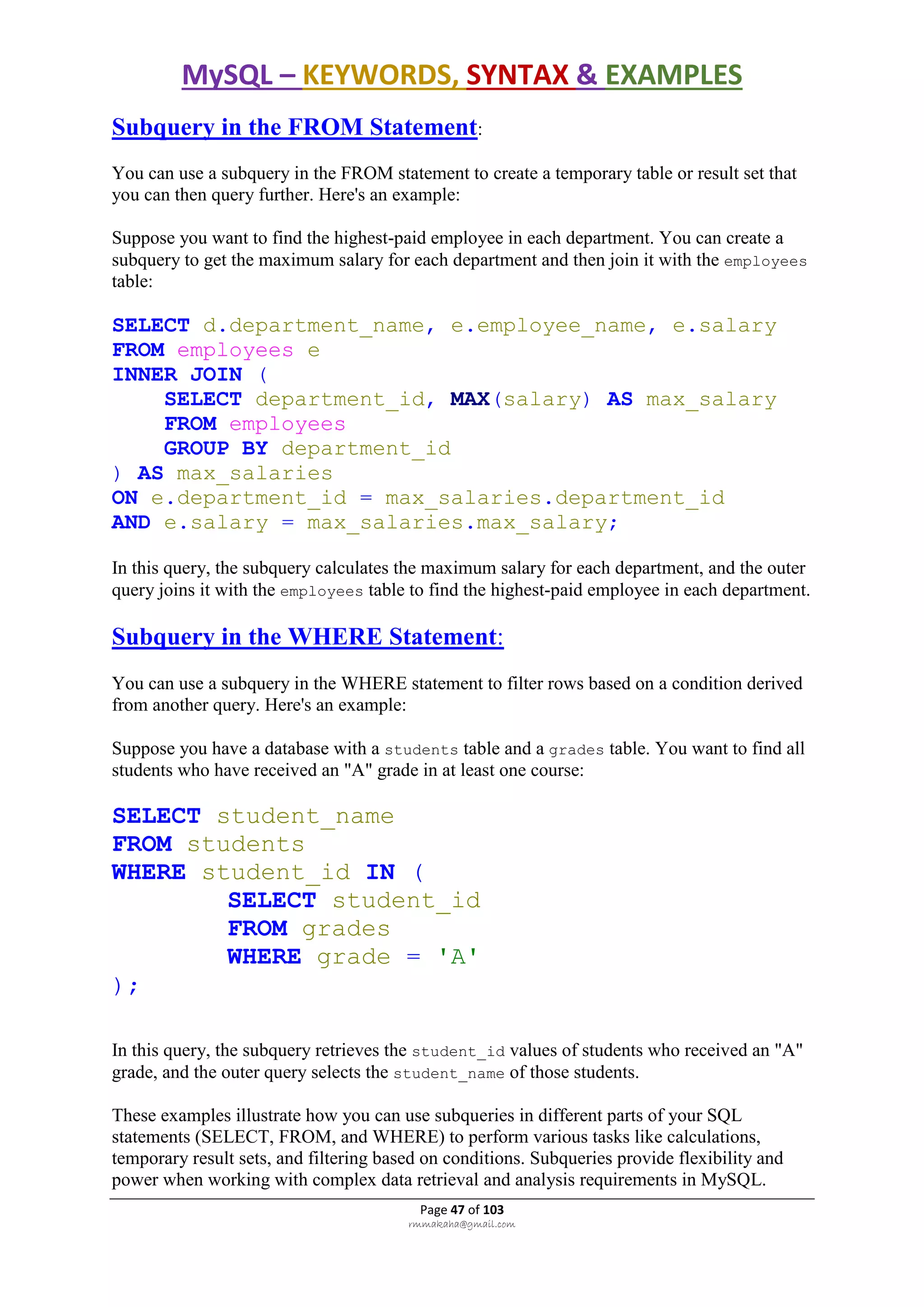 MySQL – KEYWORDS, SYNTAX & EXAMPLES
Page 47 of 103
rmmakaha@gmail.com
Subquery in the FROM Statement:
You can use a subquery in the FROM statement to create a temporary table or result set that
you can then query further. Here's an example:
Suppose you want to find the highest-paid employee in each department. You can create a
subquery to get the maximum salary for each department and then join it with the employees
table:
SELECT d.department_name, e.employee_name, e.salary
FROM employees e
INNER JOIN (
SELECT department_id, MAX(salary) AS max_salary
FROM employees
GROUP BY department_id
) AS max_salaries
ON e.department_id = max_salaries.department_id
AND e.salary = max_salaries.max_salary;
In this query, the subquery calculates the maximum salary for each department, and the outer
query joins it with the employees table to find the highest-paid employee in each department.
Subquery in the WHERE Statement:
You can use a subquery in the WHERE statement to filter rows based on a condition derived
from another query. Here's an example:
Suppose you have a database with a students table and a grades table. You want to find all
students who have received an "A" grade in at least one course:
SELECT student_name
FROM students
WHERE student_id IN (
SELECT student_id
FROM grades
WHERE grade = 'A'
);
In this query, the subquery retrieves the student_id values of students who received an "A"
grade, and the outer query selects the student_name of those students.
These examples illustrate how you can use subqueries in different parts of your SQL
statements (SELECT, FROM, and WHERE) to perform various tasks like calculations,
temporary result sets, and filtering based on conditions. Subqueries provide flexibility and
power when working with complex data retrieval and analysis requirements in MySQL.
 