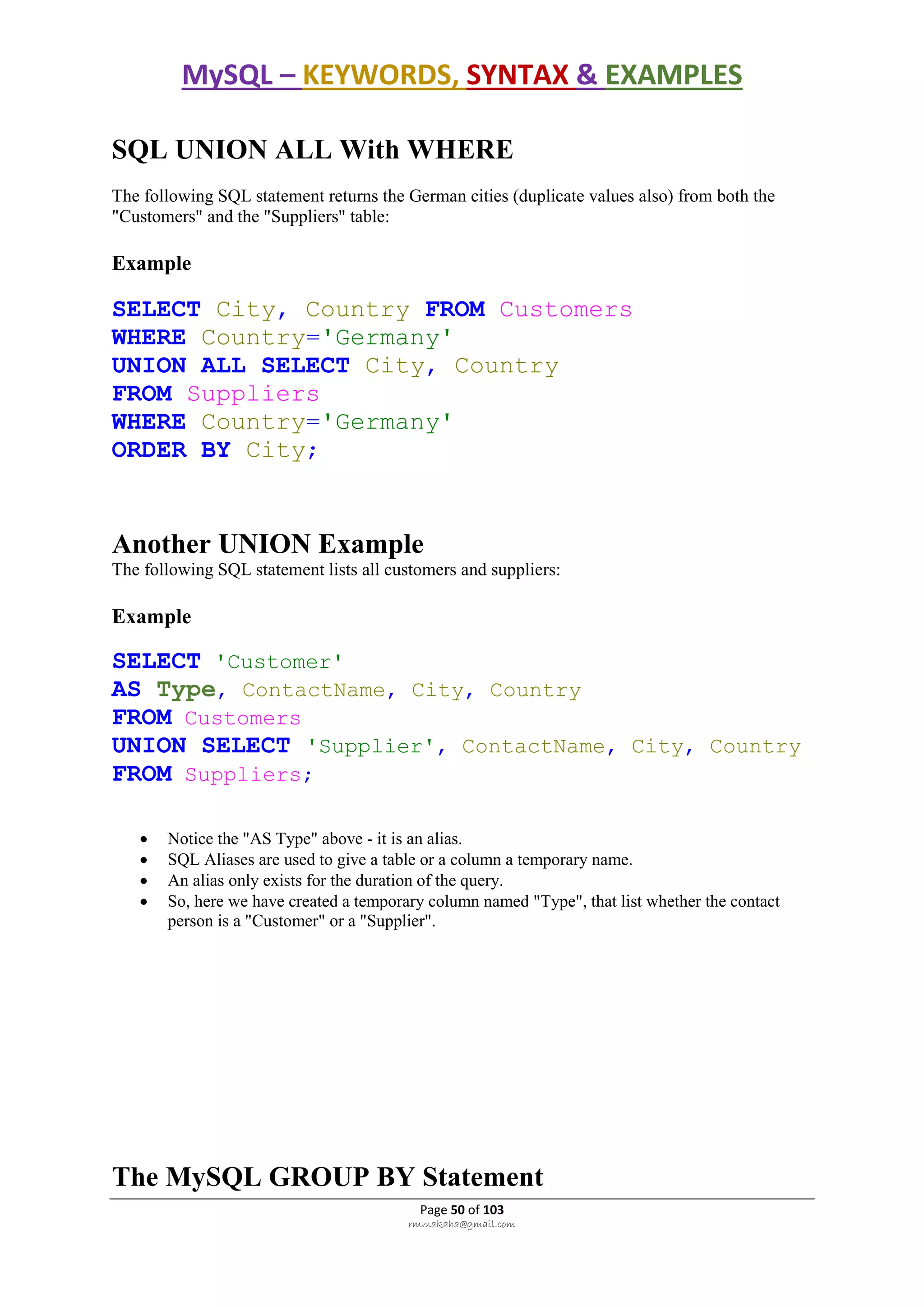 MySQL – KEYWORDS, SYNTAX & EXAMPLES
Page 50 of 103
rmmakaha@gmail.com
SQL UNION ALL With WHERE
The following SQL statement returns the German cities (duplicate values also) from both the
"Customers" and the "Suppliers" table:
Example
SELECT City, Country FROM Customers
WHERE Country='Germany'
UNION ALL SELECT City, Country
FROM Suppliers
WHERE Country='Germany'
ORDER BY City;
Another UNION Example
The following SQL statement lists all customers and suppliers:
Example
SELECT 'Customer'
AS Type, ContactName, City, Country
FROM Customers
UNION SELECT 'Supplier', ContactName, City, Country
FROM Suppliers;
 Notice the "AS Type" above - it is an alias.
 SQL Aliases are used to give a table or a column a temporary name.
 An alias only exists for the duration of the query.
 So, here we have created a temporary column named "Type", that list whether the contact
person is a "Customer" or a "Supplier".
The MySQL GROUP BY Statement
 