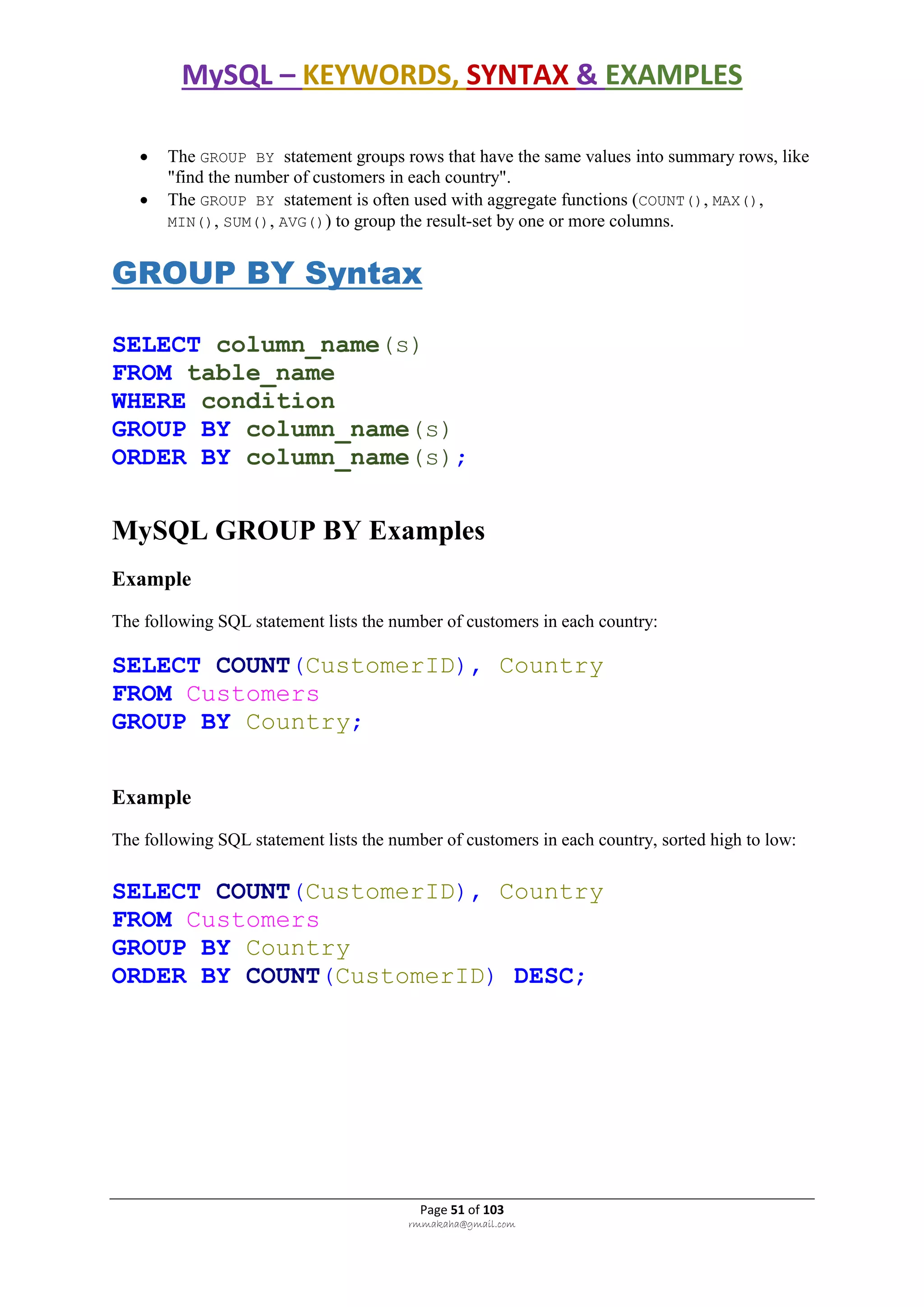MySQL – KEYWORDS, SYNTAX & EXAMPLES
Page 51 of 103
rmmakaha@gmail.com
 The GROUP BY statement groups rows that have the same values into summary rows, like
"find the number of customers in each country".
 The GROUP BY statement is often used with aggregate functions (COUNT(), MAX(),
MIN(), SUM(), AVG()) to group the result-set by one or more columns.
GROUP BY Syntax
SELECT column_name(s)
FROM table_name
WHERE condition
GROUP BY column_name(s)
ORDER BY column_name(s);
MySQL GROUP BY Examples
Example
The following SQL statement lists the number of customers in each country:
SELECT COUNT(CustomerID), Country
FROM Customers
GROUP BY Country;
Example
The following SQL statement lists the number of customers in each country, sorted high to low:
SELECT COUNT(CustomerID), Country
FROM Customers
GROUP BY Country
ORDER BY COUNT(CustomerID) DESC;
 
