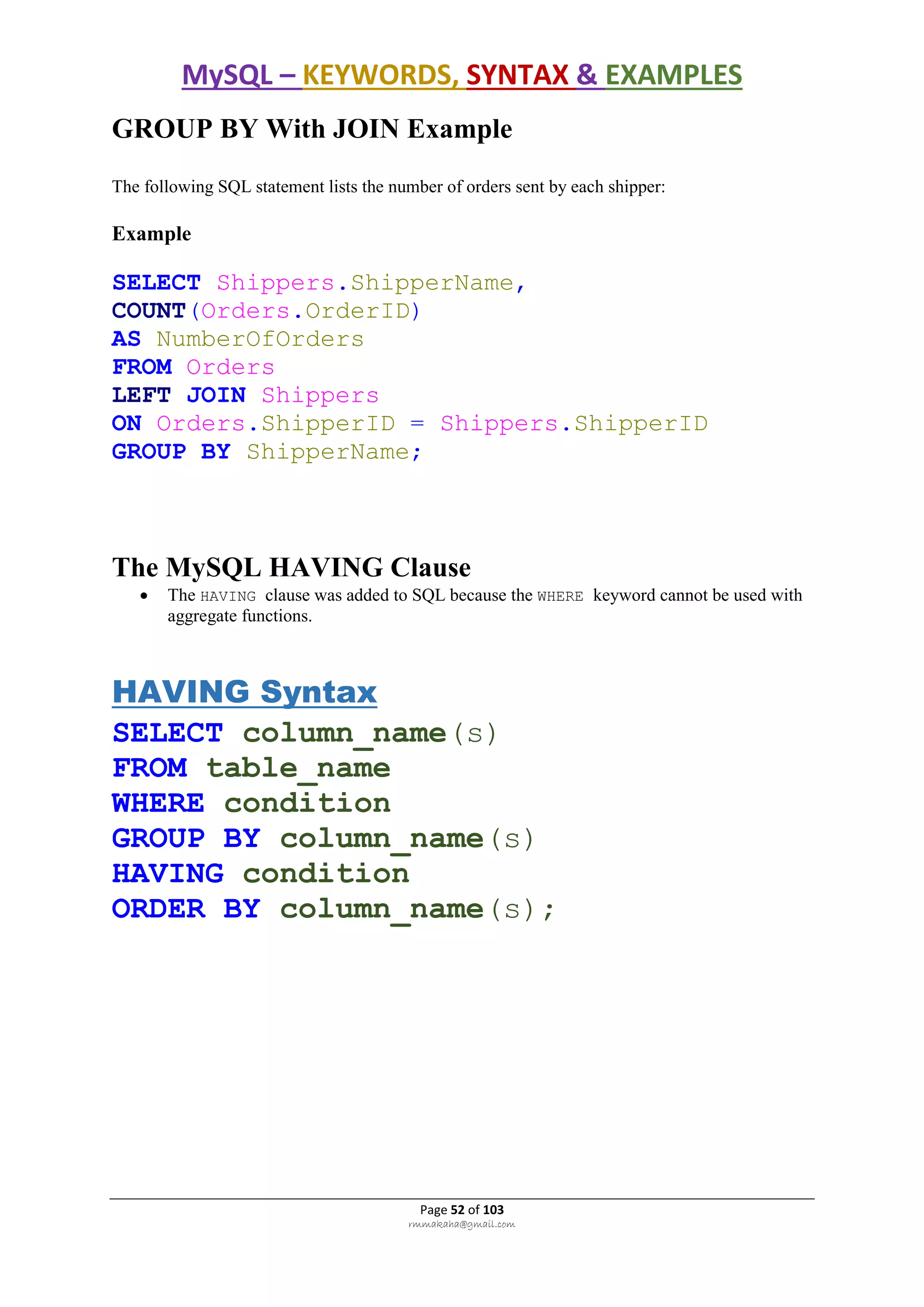 MySQL – KEYWORDS, SYNTAX & EXAMPLES
Page 52 of 103
rmmakaha@gmail.com
GROUP BY With JOIN Example
The following SQL statement lists the number of orders sent by each shipper:
Example
SELECT Shippers.ShipperName,
COUNT(Orders.OrderID)
AS NumberOfOrders
FROM Orders
LEFT JOIN Shippers
ON Orders.ShipperID = Shippers.ShipperID
GROUP BY ShipperName;
The MySQL HAVING Clause
 The HAVING clause was added to SQL because the WHERE keyword cannot be used with
aggregate functions.
HAVING Syntax
SELECT column_name(s)
FROM table_name
WHERE condition
GROUP BY column_name(s)
HAVING condition
ORDER BY column_name(s);
 