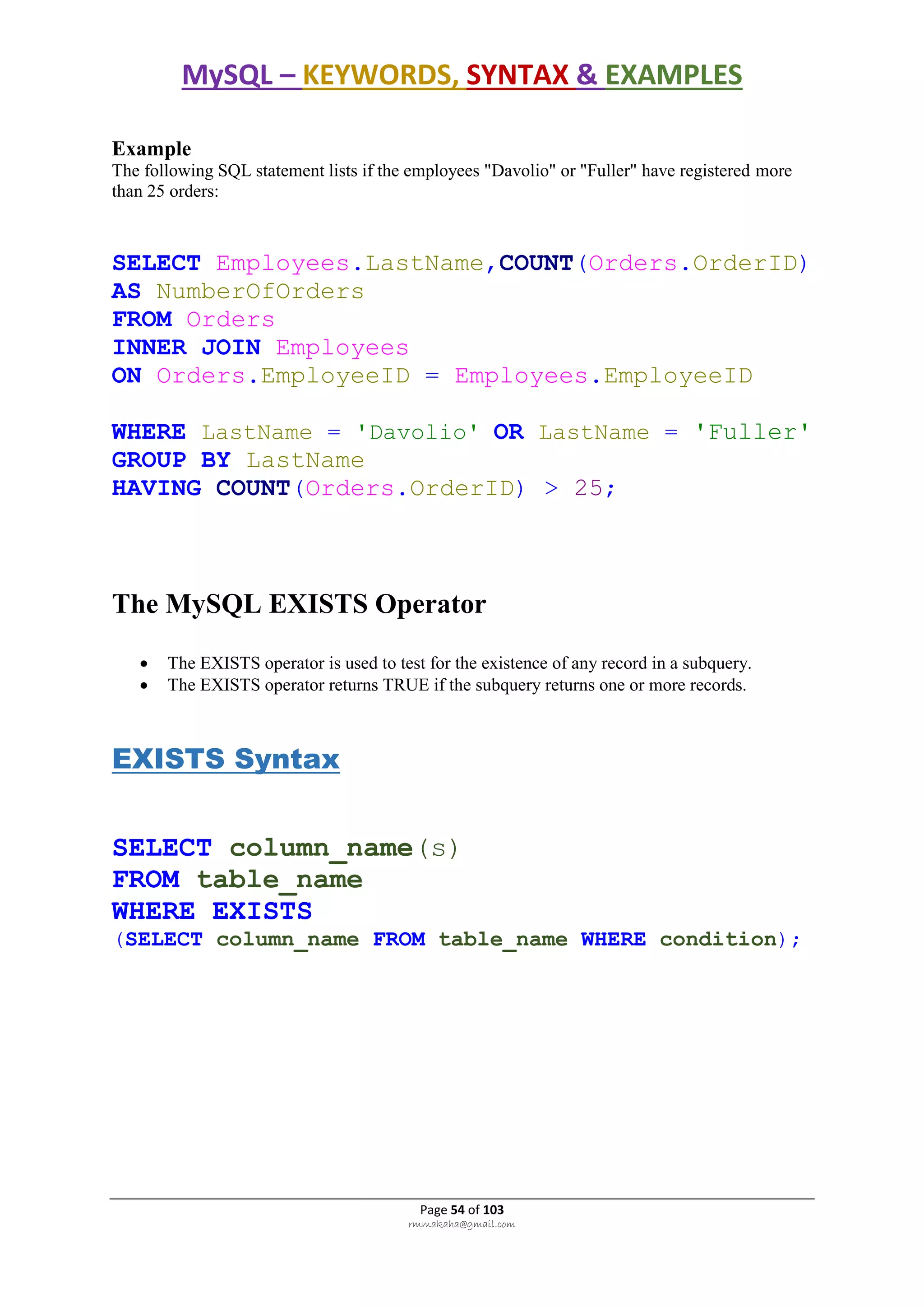 MySQL – KEYWORDS, SYNTAX & EXAMPLES
Page 54 of 103
rmmakaha@gmail.com
Example
The following SQL statement lists if the employees "Davolio" or "Fuller" have registered more
than 25 orders:
SELECT Employees.LastName,COUNT(Orders.OrderID)
AS NumberOfOrders
FROM Orders
INNER JOIN Employees
ON Orders.EmployeeID = Employees.EmployeeID
WHERE LastName = 'Davolio' OR LastName = 'Fuller'
GROUP BY LastName
HAVING COUNT(Orders.OrderID) > 25;
The MySQL EXISTS Operator
 The EXISTS operator is used to test for the existence of any record in a subquery.
 The EXISTS operator returns TRUE if the subquery returns one or more records.
EXISTS Syntax
SELECT column_name(s)
FROM table_name
WHERE EXISTS
(SELECT column_name FROM table_name WHERE condition);
 