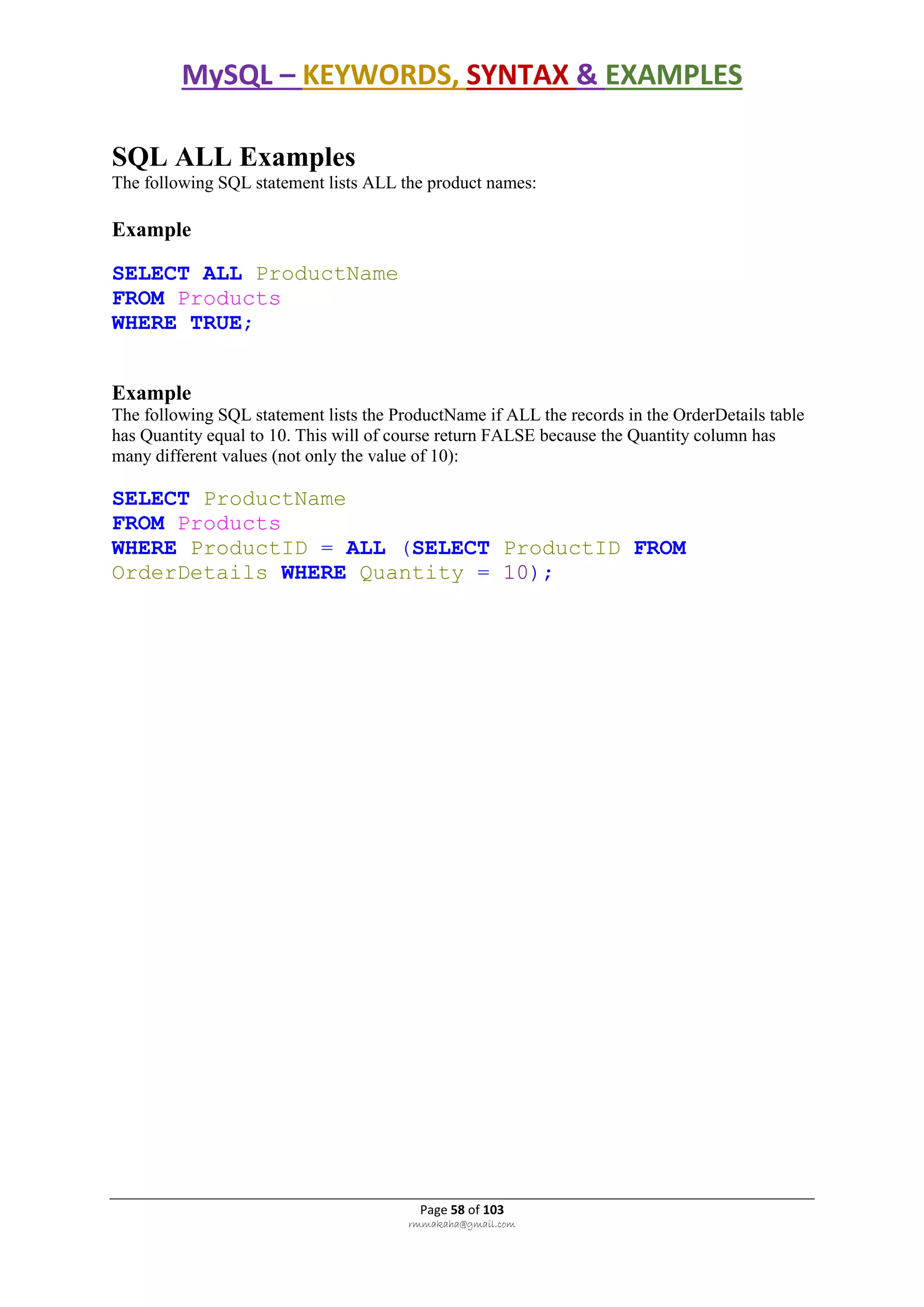 MySQL – KEYWORDS, SYNTAX & EXAMPLES
Page 58 of 103
rmmakaha@gmail.com
SQL ALL Examples
The following SQL statement lists ALL the product names:
Example
SELECT ALL ProductName
FROM Products
WHERE TRUE;
Example
The following SQL statement lists the ProductName if ALL the records in the OrderDetails table
has Quantity equal to 10. This will of course return FALSE because the Quantity column has
many different values (not only the value of 10):
SELECT ProductName
FROM Products
WHERE ProductID = ALL (SELECT ProductID FROM
OrderDetails WHERE Quantity = 10);
 
