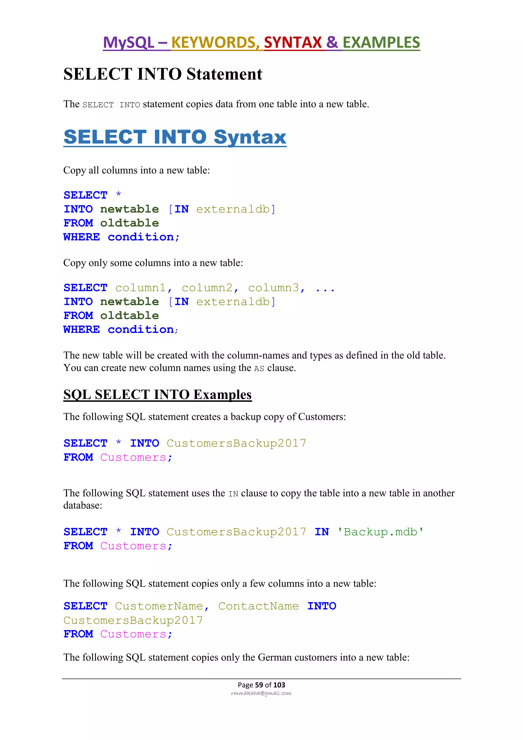 MySQL – KEYWORDS, SYNTAX & EXAMPLES
Page 59 of 103
rmmakaha@gmail.com
SELECT INTO Statement
The SELECT INTO statement copies data from one table into a new table.
SELECT INTO Syntax
Copy all columns into a new table:
SELECT *
INTO newtable [IN externaldb]
FROM oldtable
WHERE condition;
Copy only some columns into a new table:
SELECT column1, column2, column3, ...
INTO newtable [IN externaldb]
FROM oldtable
WHERE condition;
The new table will be created with the column-names and types as defined in the old table.
You can create new column names using the AS clause.
SQL SELECT INTO Examples
The following SQL statement creates a backup copy of Customers:
SELECT * INTO CustomersBackup2017
FROM Customers;
The following SQL statement uses the IN clause to copy the table into a new table in another
database:
SELECT * INTO CustomersBackup2017 IN 'Backup.mdb'
FROM Customers;
The following SQL statement copies only a few columns into a new table:
SELECT CustomerName, ContactName INTO
CustomersBackup2017
FROM Customers;
The following SQL statement copies only the German customers into a new table:
 