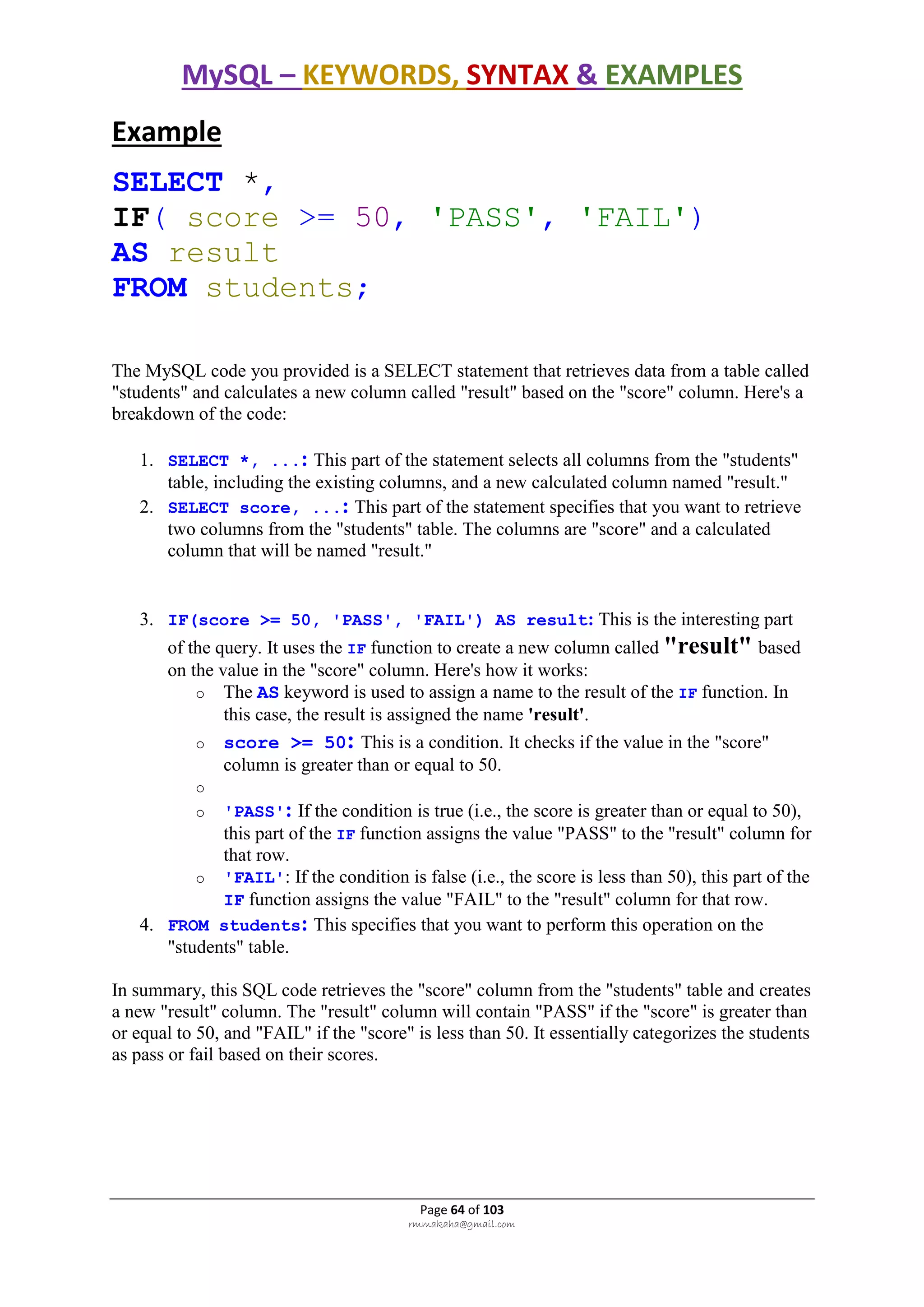 MySQL – KEYWORDS, SYNTAX & EXAMPLES
Page 64 of 103
rmmakaha@gmail.com
Example
SELECT *,
IF( score >= 50, 'PASS', 'FAIL')
AS result
FROM students;
The MySQL code you provided is a SELECT statement that retrieves data from a table called
"students" and calculates a new column called "result" based on the "score" column. Here's a
breakdown of the code:
1. SELECT *, ...: This part of the statement selects all columns from the "students"
table, including the existing columns, and a new calculated column named "result."
2. SELECT score, ...: This part of the statement specifies that you want to retrieve
two columns from the "students" table. The columns are "score" and a calculated
column that will be named "result."
3. IF(score >= 50, 'PASS', 'FAIL') AS result: This is the interesting part
of the query. It uses the IF function to create a new column called "result" based
on the value in the "score" column. Here's how it works:
o The AS keyword is used to assign a name to the result of the IF function. In
this case, the result is assigned the name 'result'.
o score >= 50: This is a condition. It checks if the value in the "score"
column is greater than or equal to 50.
o
o 'PASS': If the condition is true (i.e., the score is greater than or equal to 50),
this part of the IF function assigns the value "PASS" to the "result" column for
that row.
o 'FAIL': If the condition is false (i.e., the score is less than 50), this part of the
IF function assigns the value "FAIL" to the "result" column for that row.
4. FROM students: This specifies that you want to perform this operation on the
"students" table.
In summary, this SQL code retrieves the "score" column from the "students" table and creates
a new "result" column. The "result" column will contain "PASS" if the "score" is greater than
or equal to 50, and "FAIL" if the "score" is less than 50. It essentially categorizes the students
as pass or fail based on their scores.
 