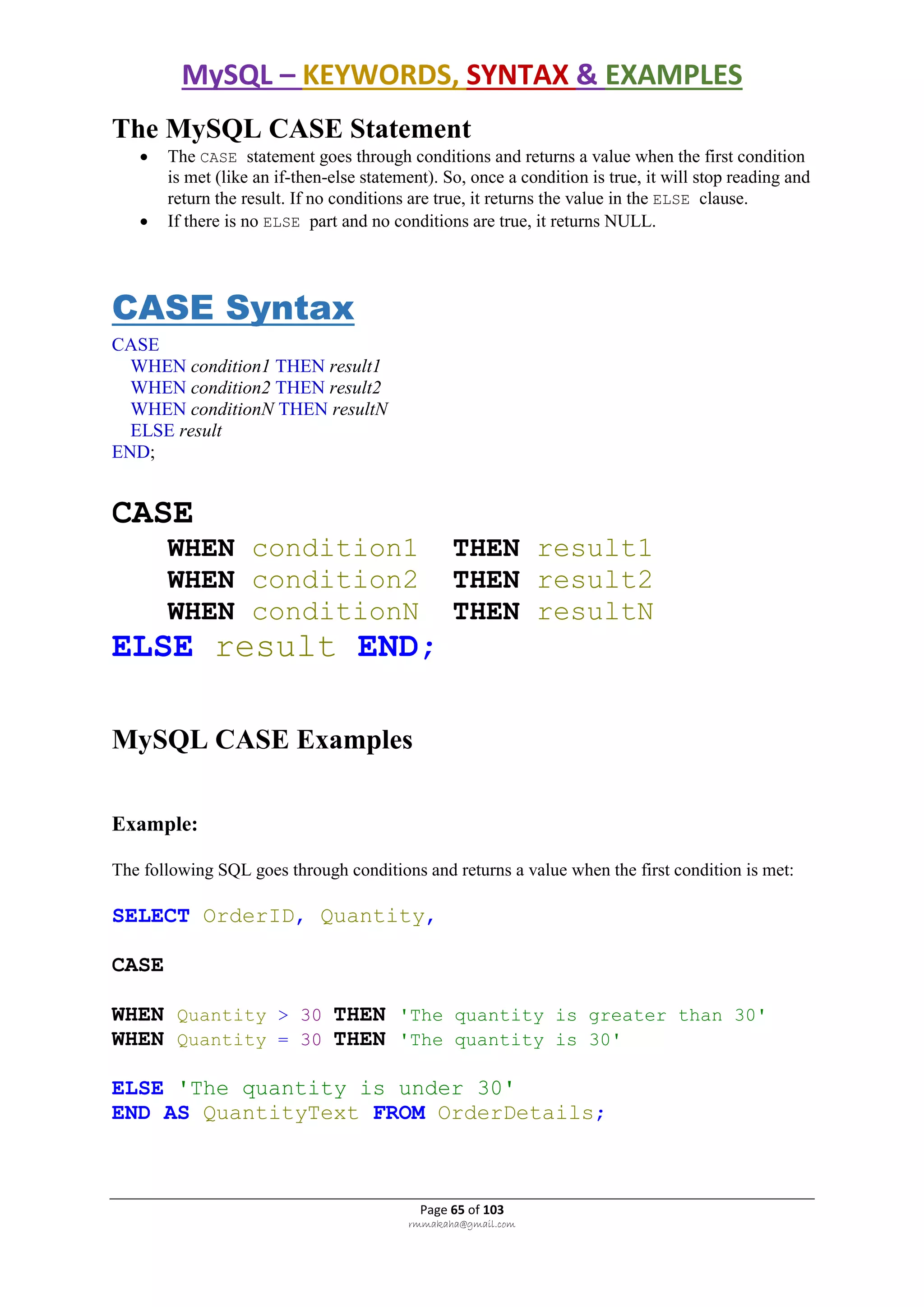 MySQL – KEYWORDS, SYNTAX & EXAMPLES
Page 65 of 103
rmmakaha@gmail.com
The MySQL CASE Statement
 The CASE statement goes through conditions and returns a value when the first condition
is met (like an if-then-else statement). So, once a condition is true, it will stop reading and
return the result. If no conditions are true, it returns the value in the ELSE clause.
 If there is no ELSE part and no conditions are true, it returns NULL.
CASE Syntax
CASE
WHEN condition1 THEN result1
WHEN condition2 THEN result2
WHEN conditionN THEN resultN
ELSE result
END;
CASE
WHEN condition1 THEN result1
WHEN condition2 THEN result2
WHEN conditionN THEN resultN
ELSE result END;
MySQL CASE Examples
Example:
The following SQL goes through conditions and returns a value when the first condition is met:
SELECT OrderID, Quantity,
CASE
WHEN Quantity > 30 THEN 'The quantity is greater than 30'
WHEN Quantity = 30 THEN 'The quantity is 30'
ELSE 'The quantity is under 30'
END AS QuantityText FROM OrderDetails;
 