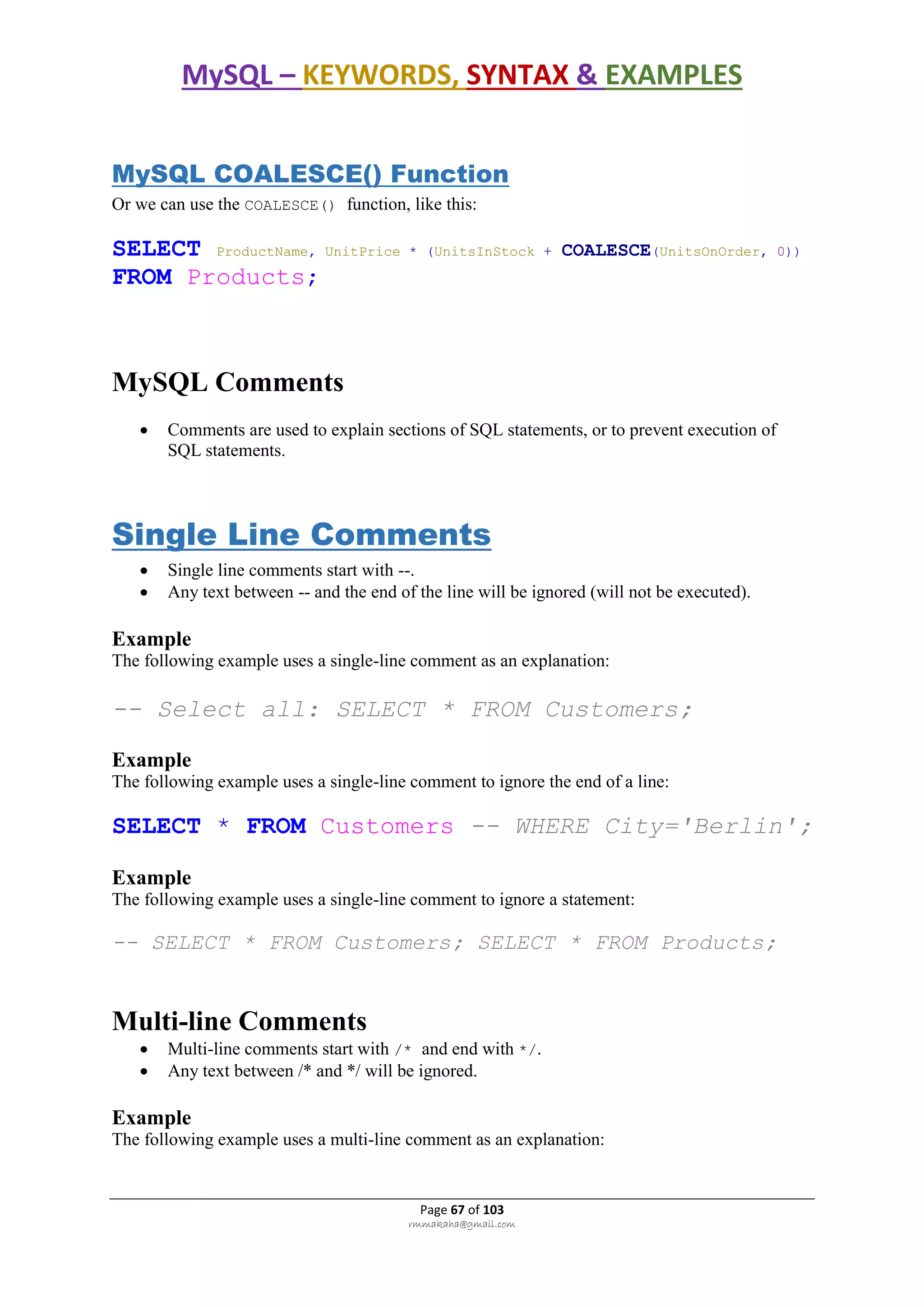 MySQL – KEYWORDS, SYNTAX & EXAMPLES
Page 67 of 103
rmmakaha@gmail.com
MySQL COALESCE() Function
Or we can use the COALESCE() function, like this:
SELECT ProductName, UnitPrice * (UnitsInStock + COALESCE(UnitsOnOrder, 0))
FROM Products;
MySQL Comments
 Comments are used to explain sections of SQL statements, or to prevent execution of
SQL statements.
Single Line Comments
 Single line comments start with --.
 Any text between -- and the end of the line will be ignored (will not be executed).
Example
The following example uses a single-line comment as an explanation:
-- Select all: SELECT * FROM Customers;
Example
The following example uses a single-line comment to ignore the end of a line:
SELECT * FROM Customers -- WHERE City='Berlin';
Example
The following example uses a single-line comment to ignore a statement:
-- SELECT * FROM Customers; SELECT * FROM Products;
Multi-line Comments
 Multi-line comments start with /* and end with */.
 Any text between /* and */ will be ignored.
Example
The following example uses a multi-line comment as an explanation:
 
