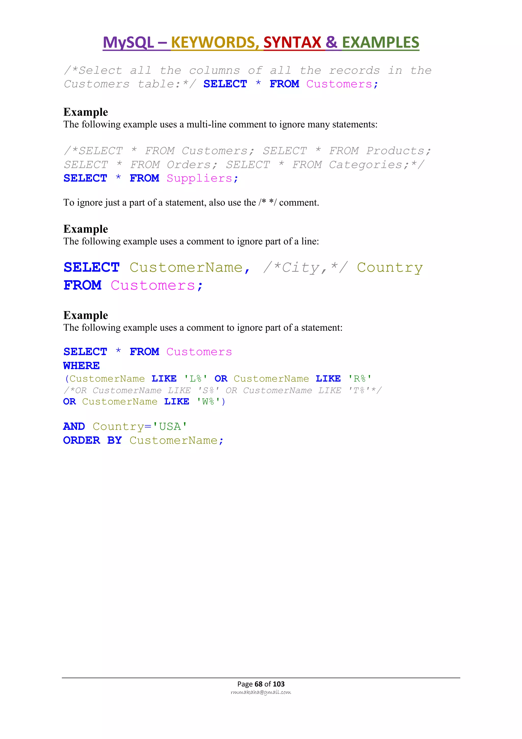 MySQL – KEYWORDS, SYNTAX & EXAMPLES
Page 68 of 103
rmmakaha@gmail.com
/*Select all the columns of all the records in the
Customers table:*/ SELECT * FROM Customers;
Example
The following example uses a multi-line comment to ignore many statements:
/*SELECT * FROM Customers; SELECT * FROM Products;
SELECT * FROM Orders; SELECT * FROM Categories;*/
SELECT * FROM Suppliers;
To ignore just a part of a statement, also use the /* */ comment.
Example
The following example uses a comment to ignore part of a line:
SELECT CustomerName, /*City,*/ Country
FROM Customers;
Example
The following example uses a comment to ignore part of a statement:
SELECT * FROM Customers
WHERE
(CustomerName LIKE 'L%' OR CustomerName LIKE 'R%'
/*OR CustomerName LIKE 'S%' OR CustomerName LIKE 'T%'*/
OR CustomerName LIKE 'W%')
AND Country='USA'
ORDER BY CustomerName;
 