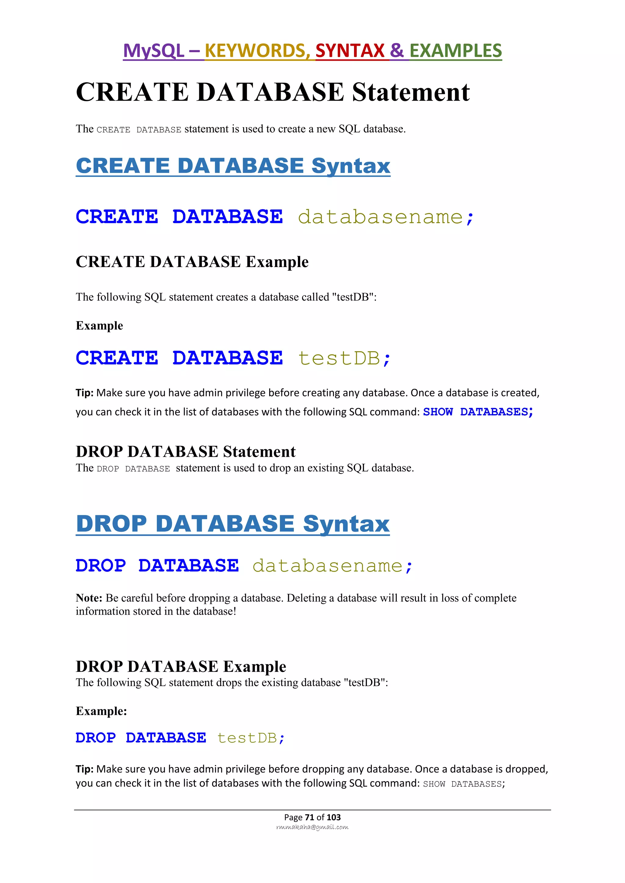 MySQL – KEYWORDS, SYNTAX & EXAMPLES
Page 71 of 103
rmmakaha@gmail.com
CREATE DATABASE Statement
The CREATE DATABASE statement is used to create a new SQL database.
CREATE DATABASE Syntax
CREATE DATABASE databasename;
CREATE DATABASE Example
The following SQL statement creates a database called "testDB":
Example
CREATE DATABASE testDB;
Tip: Make sure you have admin privilege before creating any database. Once a database is created,
you can check it in the list of databases with the following SQL command: SHOW DATABASES;
DROP DATABASE Statement
The DROP DATABASE statement is used to drop an existing SQL database.
DROP DATABASE Syntax
DROP DATABASE databasename;
Note: Be careful before dropping a database. Deleting a database will result in loss of complete
information stored in the database!
DROP DATABASE Example
The following SQL statement drops the existing database "testDB":
Example:
DROP DATABASE testDB;
Tip: Make sure you have admin privilege before dropping any database. Once a database is dropped,
you can check it in the list of databases with the following SQL command: SHOW DATABASES;
 