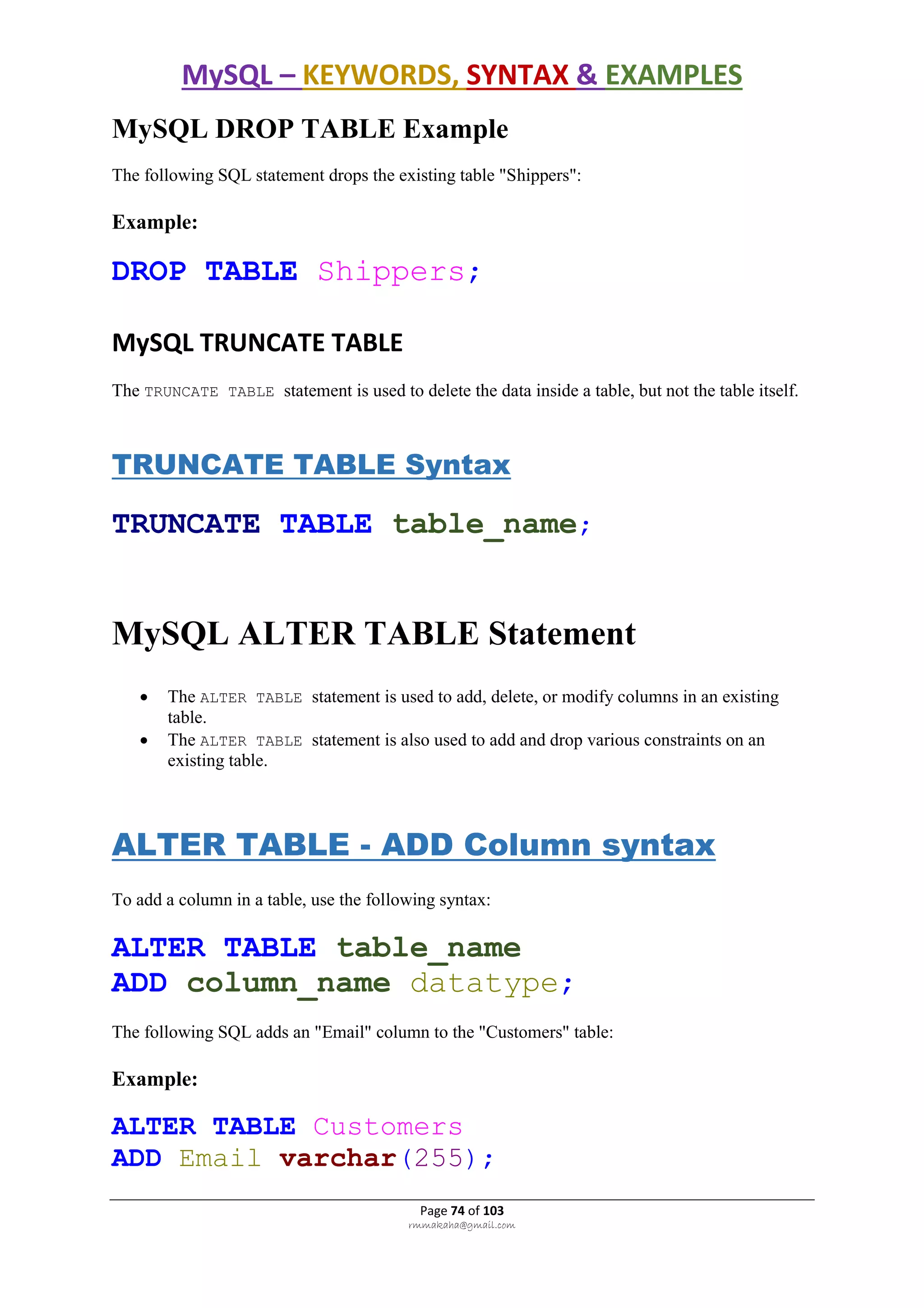 MySQL – KEYWORDS, SYNTAX & EXAMPLES
Page 74 of 103
rmmakaha@gmail.com
MySQL DROP TABLE Example
The following SQL statement drops the existing table "Shippers":
Example:
DROP TABLE Shippers;
MySQL TRUNCATE TABLE
The TRUNCATE TABLE statement is used to delete the data inside a table, but not the table itself.
TRUNCATE TABLE Syntax
TRUNCATE TABLE table_name;
MySQL ALTER TABLE Statement
 The ALTER TABLE statement is used to add, delete, or modify columns in an existing
table.
 The ALTER TABLE statement is also used to add and drop various constraints on an
existing table.
ALTER TABLE - ADD Column syntax
To add a column in a table, use the following syntax:
ALTER TABLE table_name
ADD column_name datatype;
The following SQL adds an "Email" column to the "Customers" table:
Example:
ALTER TABLE Customers
ADD Email varchar(255);
 