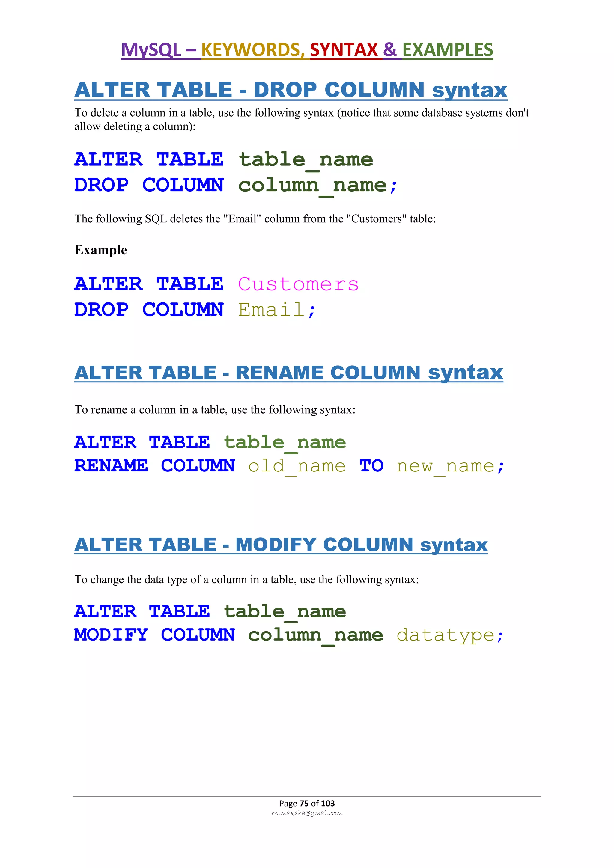 MySQL – KEYWORDS, SYNTAX & EXAMPLES
Page 75 of 103
rmmakaha@gmail.com
ALTER TABLE - DROP COLUMN syntax
To delete a column in a table, use the following syntax (notice that some database systems don't
allow deleting a column):
ALTER TABLE table_name
DROP COLUMN column_name;
The following SQL deletes the "Email" column from the "Customers" table:
Example
ALTER TABLE Customers
DROP COLUMN Email;
ALTER TABLE - RENAME COLUMN syntax
To rename a column in a table, use the following syntax:
ALTER TABLE table_name
RENAME COLUMN old_name TO new_name;
ALTER TABLE - MODIFY COLUMN syntax
To change the data type of a column in a table, use the following syntax:
ALTER TABLE table_name
MODIFY COLUMN column_name datatype;
 