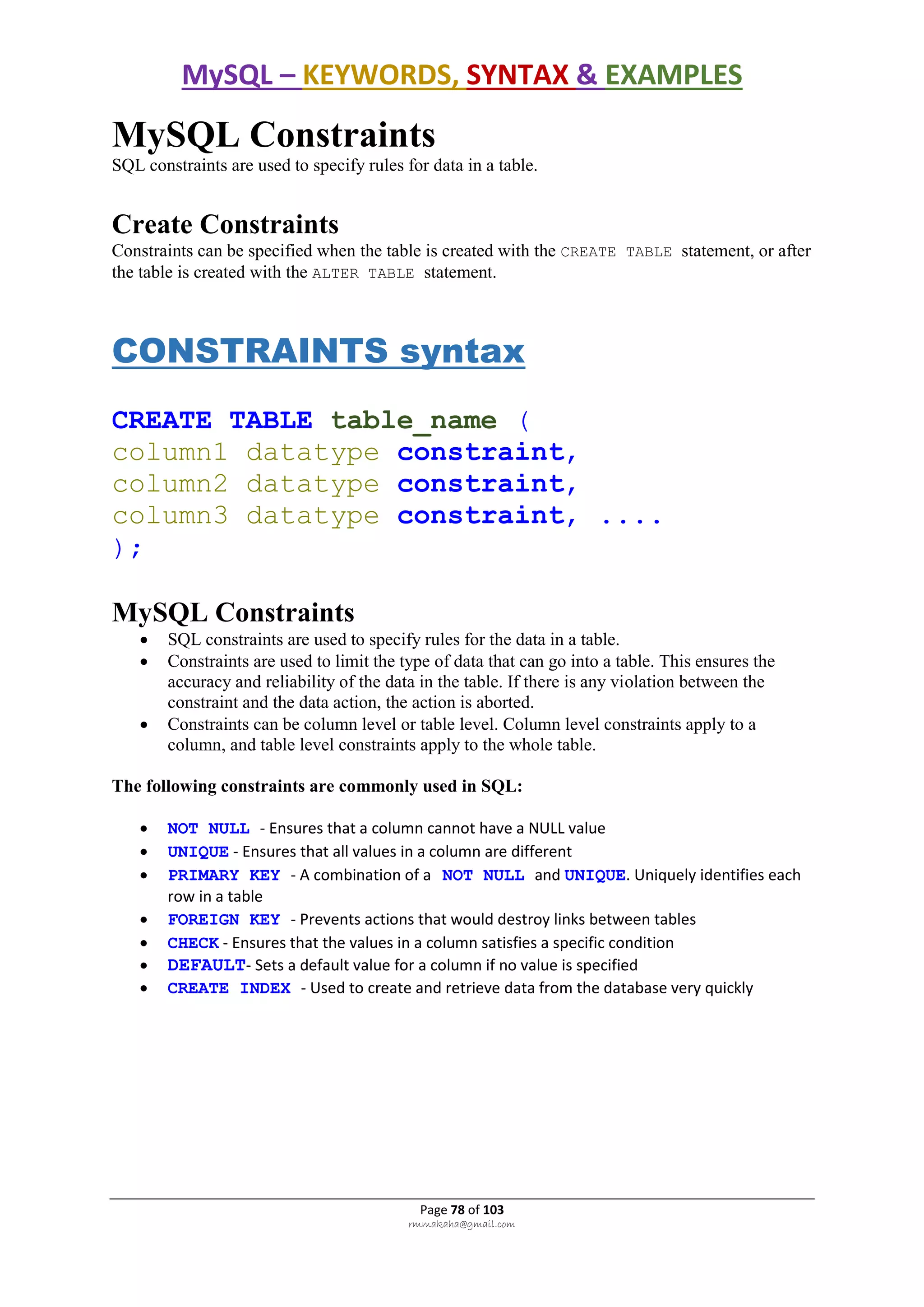 MySQL – KEYWORDS, SYNTAX & EXAMPLES
Page 78 of 103
rmmakaha@gmail.com
MySQL Constraints
SQL constraints are used to specify rules for data in a table.
Create Constraints
Constraints can be specified when the table is created with the CREATE TABLE statement, or after
the table is created with the ALTER TABLE statement.
CONSTRAINTS syntax
CREATE TABLE table_name (
column1 datatype constraint,
column2 datatype constraint,
column3 datatype constraint, ....
);
MySQL Constraints
 SQL constraints are used to specify rules for the data in a table.
 Constraints are used to limit the type of data that can go into a table. This ensures the
accuracy and reliability of the data in the table. If there is any violation between the
constraint and the data action, the action is aborted.
 Constraints can be column level or table level. Column level constraints apply to a
column, and table level constraints apply to the whole table.
The following constraints are commonly used in SQL:
 NOT NULL - Ensures that a column cannot have a NULL value
 UNIQUE - Ensures that all values in a column are different
 PRIMARY KEY - A combination of a NOT NULL and UNIQUE. Uniquely identifies each
row in a table
 FOREIGN KEY - Prevents actions that would destroy links between tables
 CHECK - Ensures that the values in a column satisfies a specific condition
 DEFAULT- Sets a default value for a column if no value is specified
 CREATE INDEX - Used to create and retrieve data from the database very quickly
 