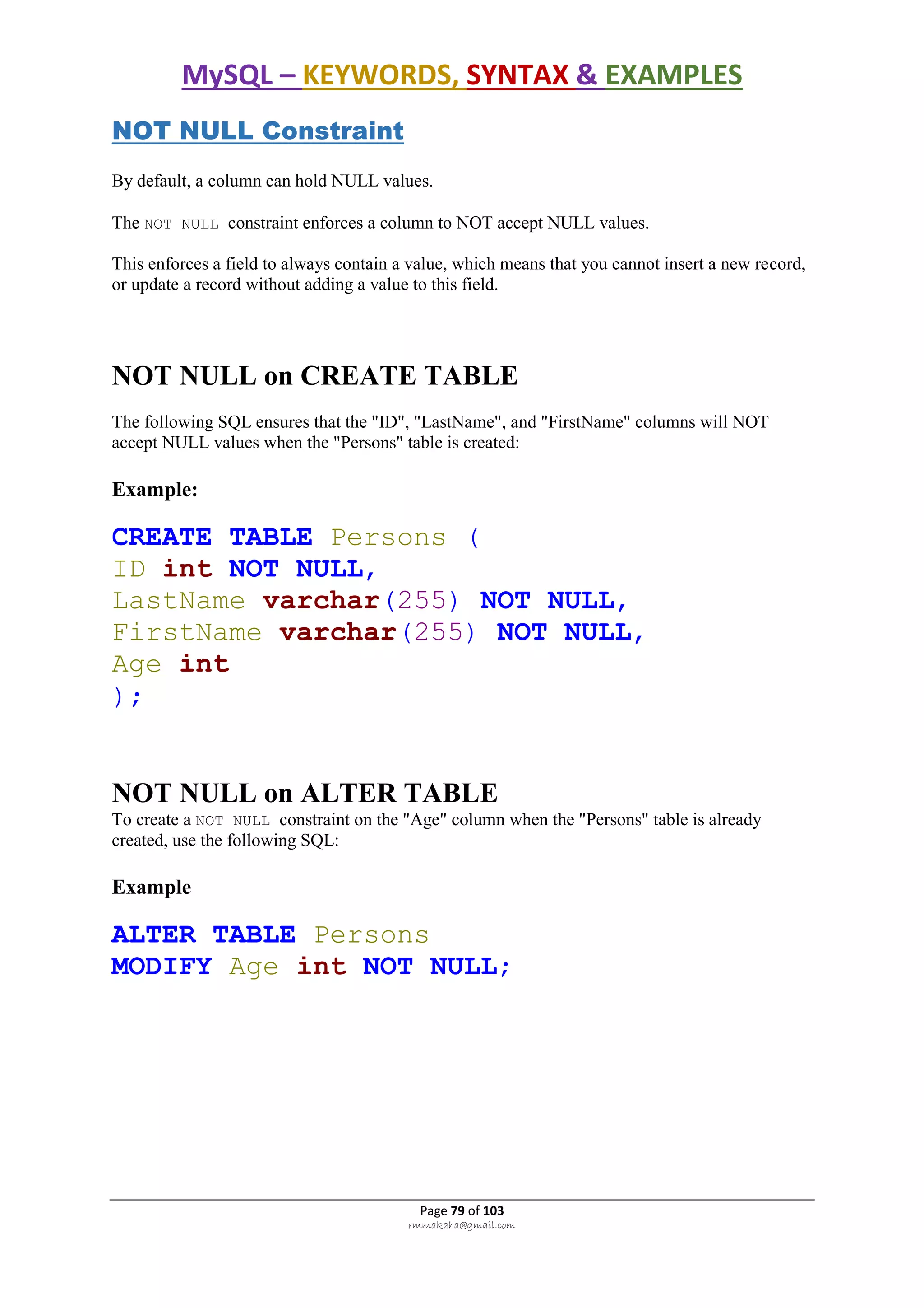 MySQL – KEYWORDS, SYNTAX & EXAMPLES
Page 79 of 103
rmmakaha@gmail.com
NOT NULL Constraint
By default, a column can hold NULL values.
The NOT NULL constraint enforces a column to NOT accept NULL values.
This enforces a field to always contain a value, which means that you cannot insert a new record,
or update a record without adding a value to this field.
NOT NULL on CREATE TABLE
The following SQL ensures that the "ID", "LastName", and "FirstName" columns will NOT
accept NULL values when the "Persons" table is created:
Example:
CREATE TABLE Persons (
ID int NOT NULL,
LastName varchar(255) NOT NULL,
FirstName varchar(255) NOT NULL,
Age int
);
NOT NULL on ALTER TABLE
To create a NOT NULL constraint on the "Age" column when the "Persons" table is already
created, use the following SQL:
Example
ALTER TABLE Persons
MODIFY Age int NOT NULL;
 
