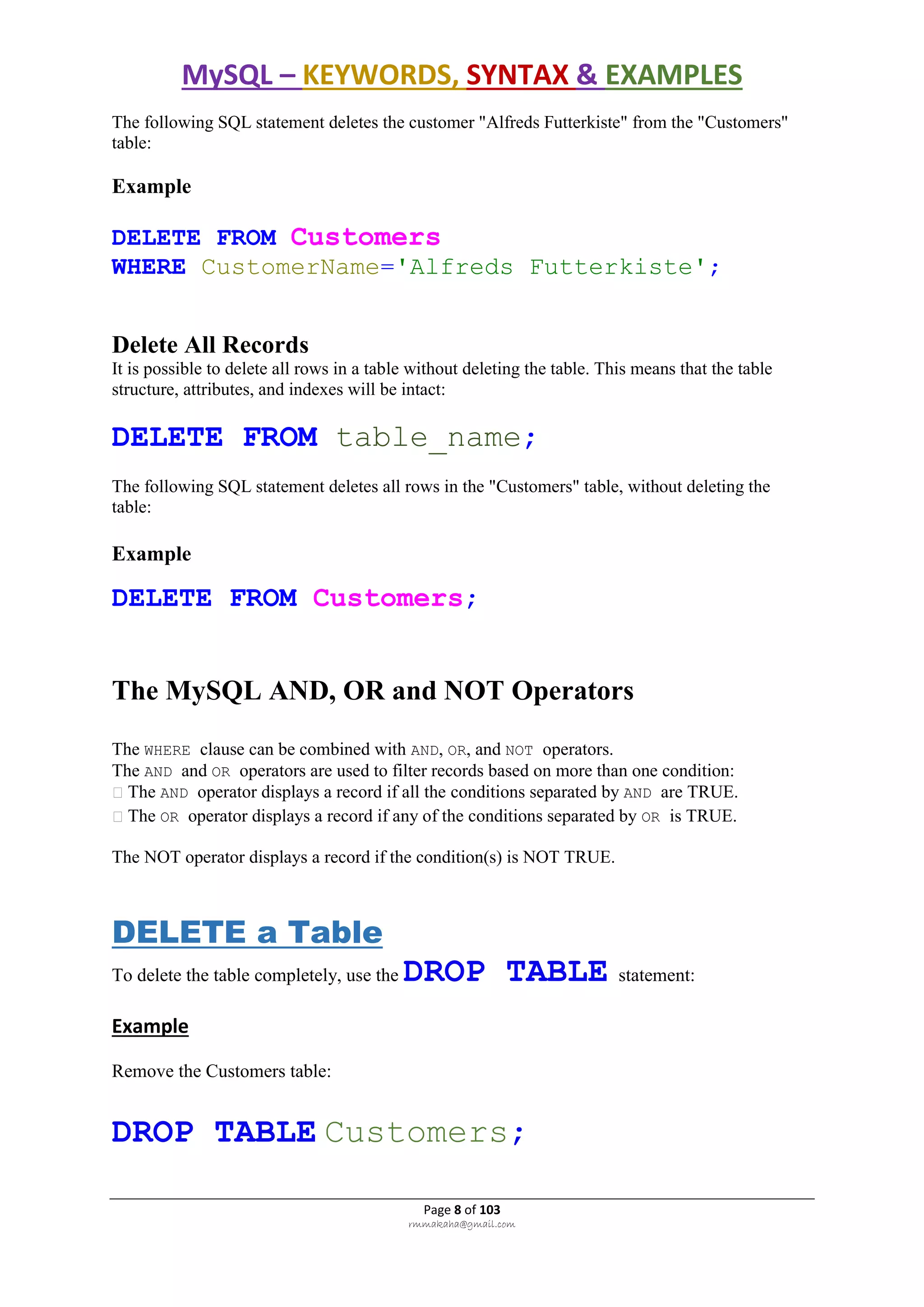 MySQL – KEYWORDS, SYNTAX & EXAMPLES
Page 8 of 103
rmmakaha@gmail.com
The following SQL statement deletes the customer "Alfreds Futterkiste" from the "Customers"
table:
Example
DELETE FROM Customers
WHERE CustomerName='Alfreds Futterkiste';
Delete All Records
It is possible to delete all rows in a table without deleting the table. This means that the table
structure, attributes, and indexes will be intact:
DELETE FROM table_name;
The following SQL statement deletes all rows in the "Customers" table, without deleting the
table:
Example
DELETE FROM Customers;
The MySQL AND, OR and NOT Operators
The WHERE clause can be combined with AND, OR, and NOT operators.
The AND and OR operators are used to filter records based on more than one condition:
The AND operator displays a record if all the conditions separated by AND are TRUE.
The OR operator displays a record if any of the conditions separated by OR is TRUE.
The NOT operator displays a record if the condition(s) is NOT TRUE.
DELETE a Table
To delete the table completely, use the DROP TABLE statement:
Example
Remove the Customers table:
DROP TABLE Customers;
 