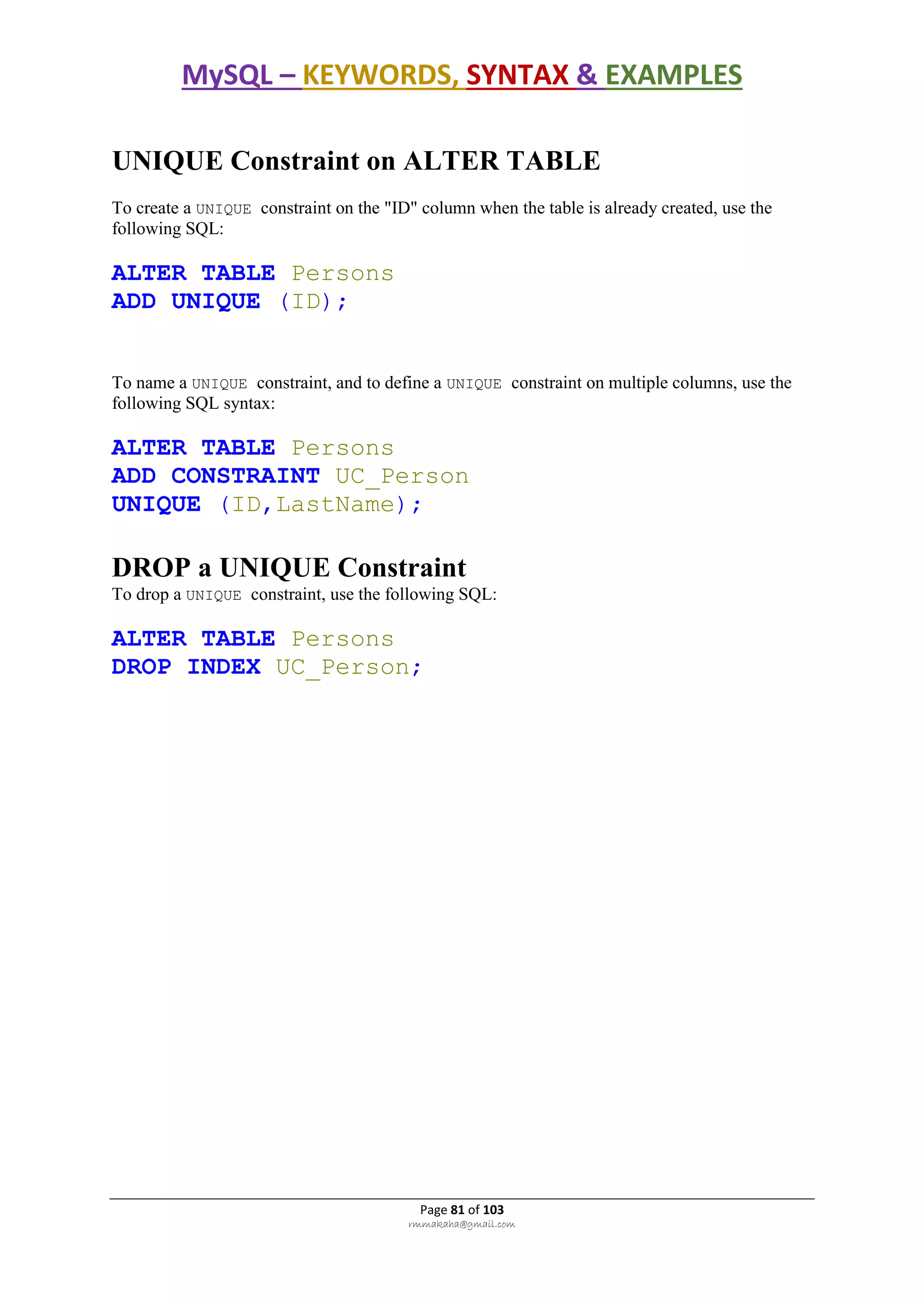 MySQL – KEYWORDS, SYNTAX & EXAMPLES
Page 81 of 103
rmmakaha@gmail.com
UNIQUE Constraint on ALTER TABLE
To create a UNIQUE constraint on the "ID" column when the table is already created, use the
following SQL:
ALTER TABLE Persons
ADD UNIQUE (ID);
To name a UNIQUE constraint, and to define a UNIQUE constraint on multiple columns, use the
following SQL syntax:
ALTER TABLE Persons
ADD CONSTRAINT UC_Person
UNIQUE (ID,LastName);
DROP a UNIQUE Constraint
To drop a UNIQUE constraint, use the following SQL:
ALTER TABLE Persons
DROP INDEX UC_Person;
 