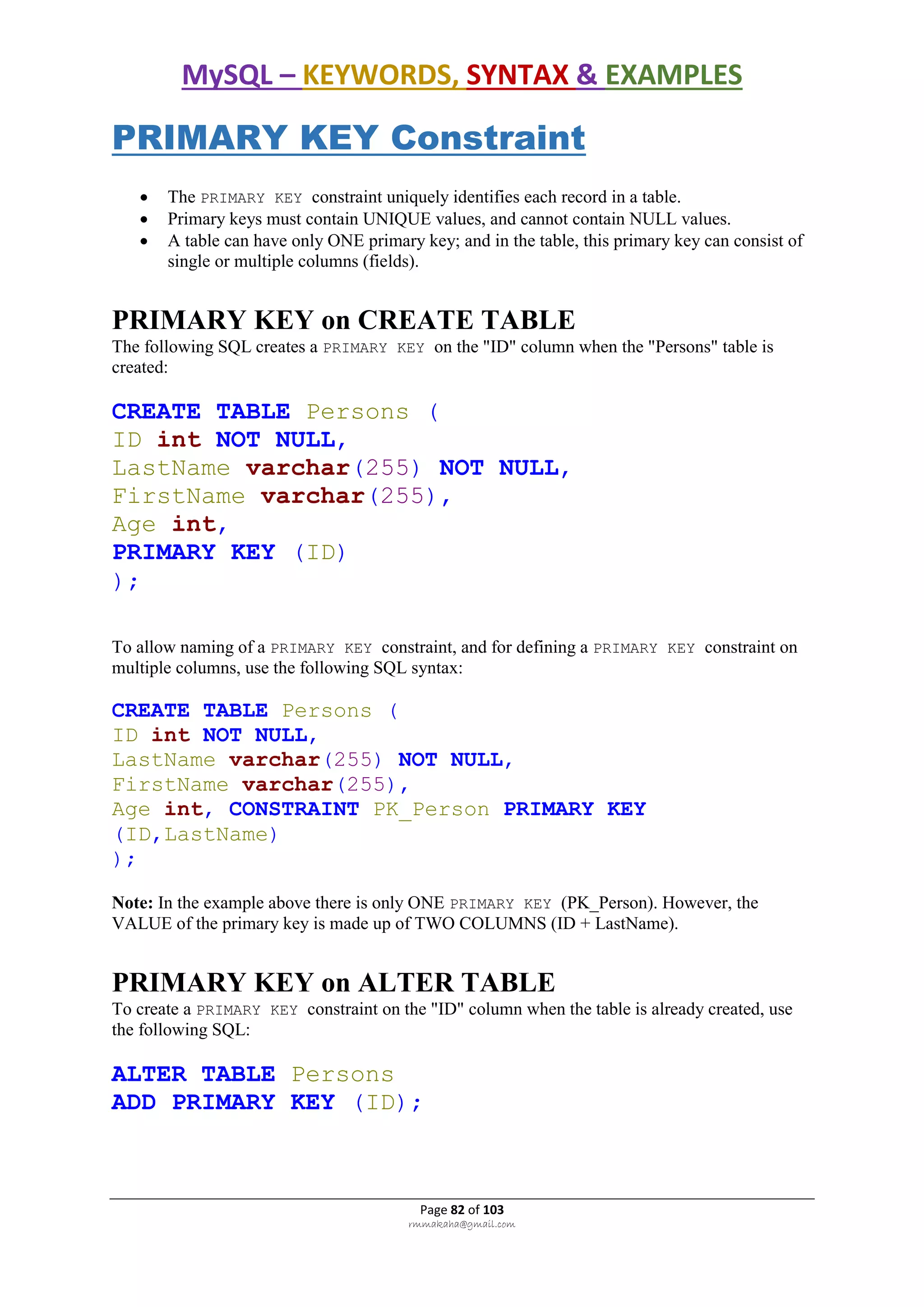 MySQL – KEYWORDS, SYNTAX & EXAMPLES
Page 82 of 103
rmmakaha@gmail.com
PRIMARY KEY Constraint
 The PRIMARY KEY constraint uniquely identifies each record in a table.
 Primary keys must contain UNIQUE values, and cannot contain NULL values.
 A table can have only ONE primary key; and in the table, this primary key can consist of
single or multiple columns (fields).
PRIMARY KEY on CREATE TABLE
The following SQL creates a PRIMARY KEY on the "ID" column when the "Persons" table is
created:
CREATE TABLE Persons (
ID int NOT NULL,
LastName varchar(255) NOT NULL,
FirstName varchar(255),
Age int,
PRIMARY KEY (ID)
);
To allow naming of a PRIMARY KEY constraint, and for defining a PRIMARY KEY constraint on
multiple columns, use the following SQL syntax:
CREATE TABLE Persons (
ID int NOT NULL,
LastName varchar(255) NOT NULL,
FirstName varchar(255),
Age int, CONSTRAINT PK_Person PRIMARY KEY
(ID,LastName)
);
Note: In the example above there is only ONE PRIMARY KEY (PK_Person). However, the
VALUE of the primary key is made up of TWO COLUMNS (ID + LastName).
PRIMARY KEY on ALTER TABLE
To create a PRIMARY KEY constraint on the "ID" column when the table is already created, use
the following SQL:
ALTER TABLE Persons
ADD PRIMARY KEY (ID);
 