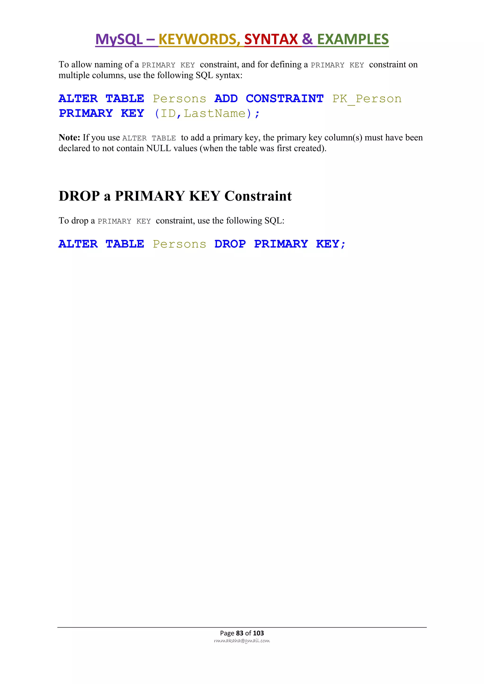 MySQL – KEYWORDS, SYNTAX & EXAMPLES
Page 83 of 103
rmmakaha@gmail.com
To allow naming of a PRIMARY KEY constraint, and for defining a PRIMARY KEY constraint on
multiple columns, use the following SQL syntax:
ALTER TABLE Persons ADD CONSTRAINT PK_Person
PRIMARY KEY (ID,LastName);
Note: If you use ALTER TABLE to add a primary key, the primary key column(s) must have been
declared to not contain NULL values (when the table was first created).
DROP a PRIMARY KEY Constraint
To drop a PRIMARY KEY constraint, use the following SQL:
ALTER TABLE Persons DROP PRIMARY KEY;
 