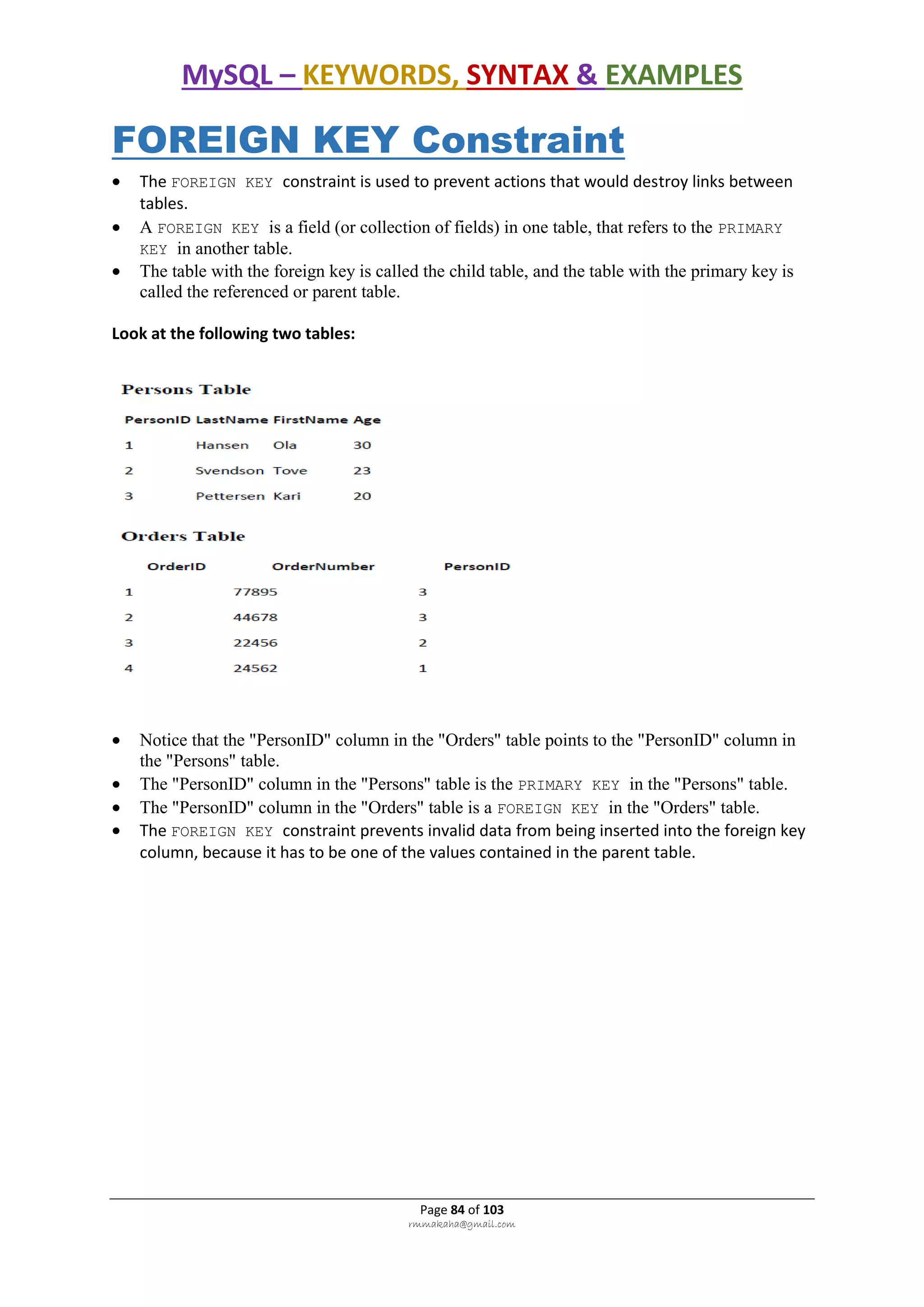 MySQL – KEYWORDS, SYNTAX & EXAMPLES
Page 84 of 103
rmmakaha@gmail.com
FOREIGN KEY Constraint
 The FOREIGN KEY constraint is used to prevent actions that would destroy links between
tables.
 A FOREIGN KEY is a field (or collection of fields) in one table, that refers to the PRIMARY
KEY in another table.
 The table with the foreign key is called the child table, and the table with the primary key is
called the referenced or parent table.
Look at the following two tables:
 Notice that the "PersonID" column in the "Orders" table points to the "PersonID" column in
the "Persons" table.
 The "PersonID" column in the "Persons" table is the PRIMARY KEY in the "Persons" table.
 The "PersonID" column in the "Orders" table is a FOREIGN KEY in the "Orders" table.
 The FOREIGN KEY constraint prevents invalid data from being inserted into the foreign key
column, because it has to be one of the values contained in the parent table.
 