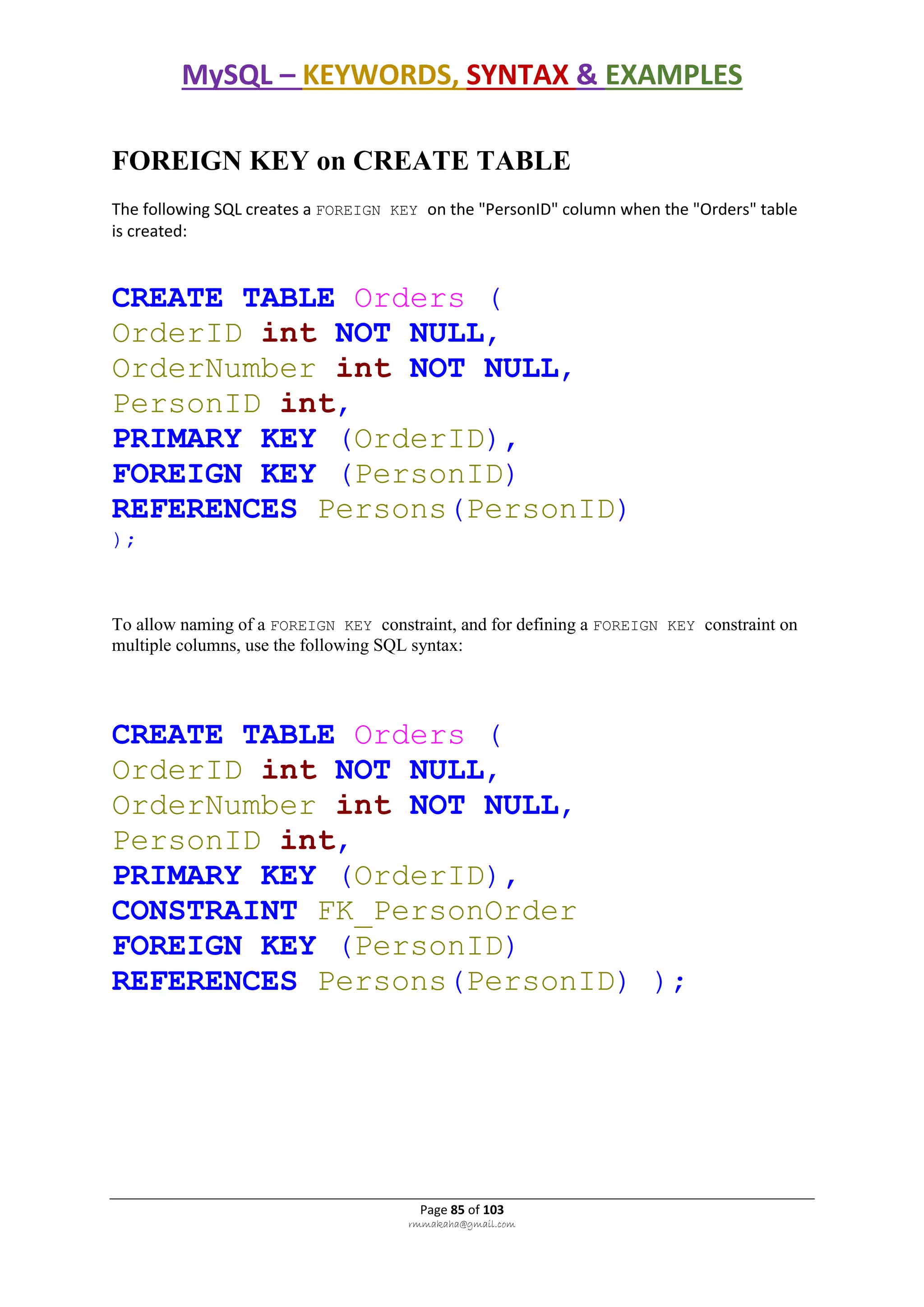 MySQL – KEYWORDS, SYNTAX & EXAMPLES
Page 85 of 103
rmmakaha@gmail.com
FOREIGN KEY on CREATE TABLE
The following SQL creates a FOREIGN KEY on the "PersonID" column when the "Orders" table
is created:
CREATE TABLE Orders (
OrderID int NOT NULL,
OrderNumber int NOT NULL,
PersonID int,
PRIMARY KEY (OrderID),
FOREIGN KEY (PersonID)
REFERENCES Persons(PersonID)
);
To allow naming of a FOREIGN KEY constraint, and for defining a FOREIGN KEY constraint on
multiple columns, use the following SQL syntax:
CREATE TABLE Orders (
OrderID int NOT NULL,
OrderNumber int NOT NULL,
PersonID int,
PRIMARY KEY (OrderID),
CONSTRAINT FK_PersonOrder
FOREIGN KEY (PersonID)
REFERENCES Persons(PersonID) );
 