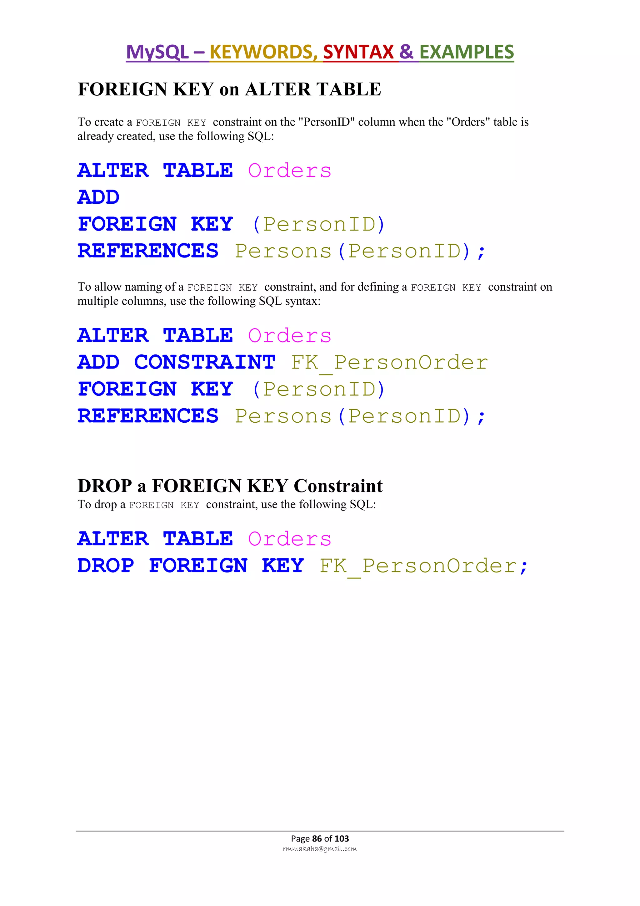 MySQL – KEYWORDS, SYNTAX & EXAMPLES
Page 86 of 103
rmmakaha@gmail.com
FOREIGN KEY on ALTER TABLE
To create a FOREIGN KEY constraint on the "PersonID" column when the "Orders" table is
already created, use the following SQL:
ALTER TABLE Orders
ADD
FOREIGN KEY (PersonID)
REFERENCES Persons(PersonID);
To allow naming of a FOREIGN KEY constraint, and for defining a FOREIGN KEY constraint on
multiple columns, use the following SQL syntax:
ALTER TABLE Orders
ADD CONSTRAINT FK_PersonOrder
FOREIGN KEY (PersonID)
REFERENCES Persons(PersonID);
DROP a FOREIGN KEY Constraint
To drop a FOREIGN KEY constraint, use the following SQL:
ALTER TABLE Orders
DROP FOREIGN KEY FK_PersonOrder;
 