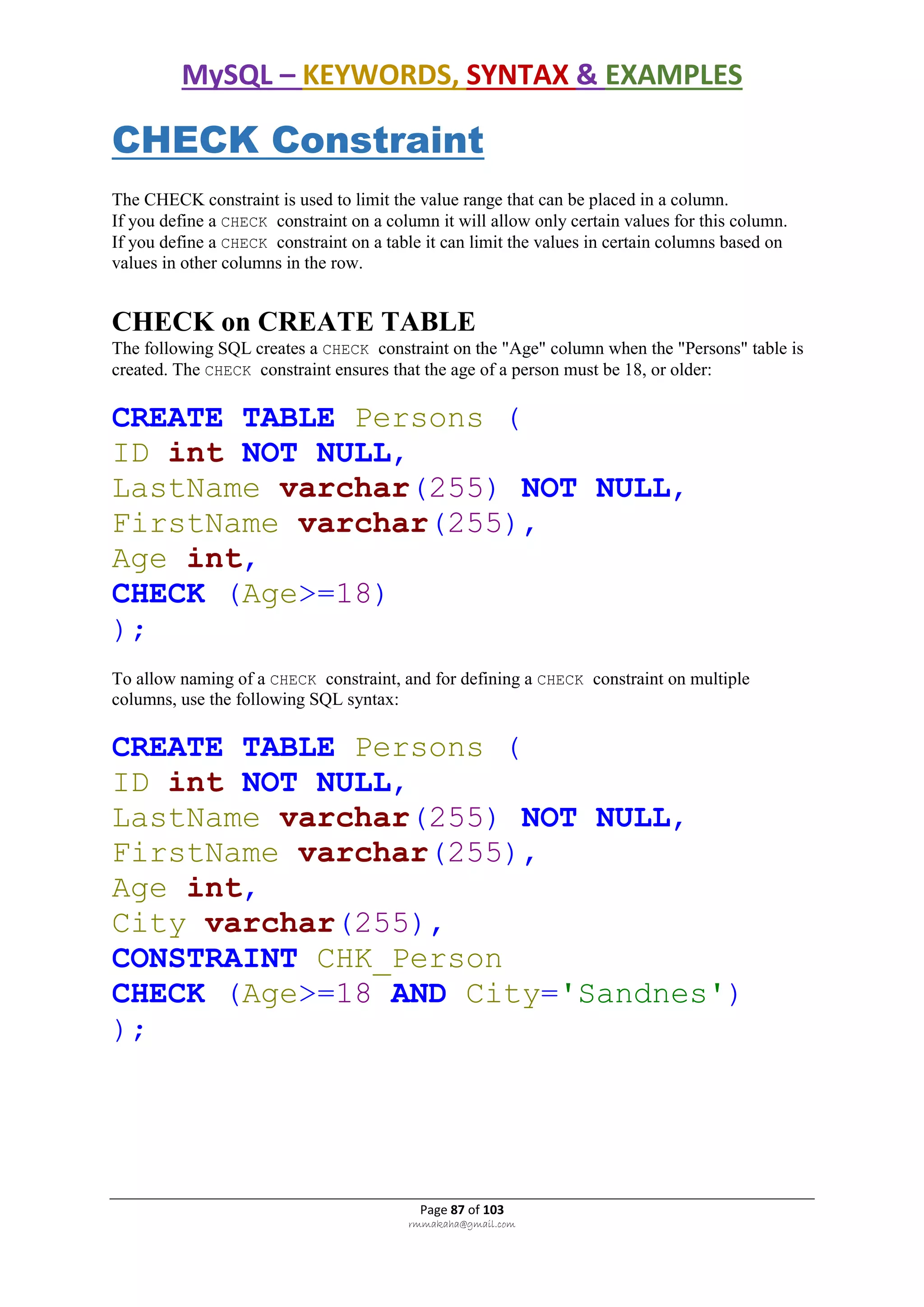 MySQL – KEYWORDS, SYNTAX & EXAMPLES
Page 87 of 103
rmmakaha@gmail.com
CHECK Constraint
The CHECK constraint is used to limit the value range that can be placed in a column.
If you define a CHECK constraint on a column it will allow only certain values for this column.
If you define a CHECK constraint on a table it can limit the values in certain columns based on
values in other columns in the row.
CHECK on CREATE TABLE
The following SQL creates a CHECK constraint on the "Age" column when the "Persons" table is
created. The CHECK constraint ensures that the age of a person must be 18, or older:
CREATE TABLE Persons (
ID int NOT NULL,
LastName varchar(255) NOT NULL,
FirstName varchar(255),
Age int,
CHECK (Age>=18)
);
To allow naming of a CHECK constraint, and for defining a CHECK constraint on multiple
columns, use the following SQL syntax:
CREATE TABLE Persons (
ID int NOT NULL,
LastName varchar(255) NOT NULL,
FirstName varchar(255),
Age int,
City varchar(255),
CONSTRAINT CHK_Person
CHECK (Age>=18 AND City='Sandnes')
);
 