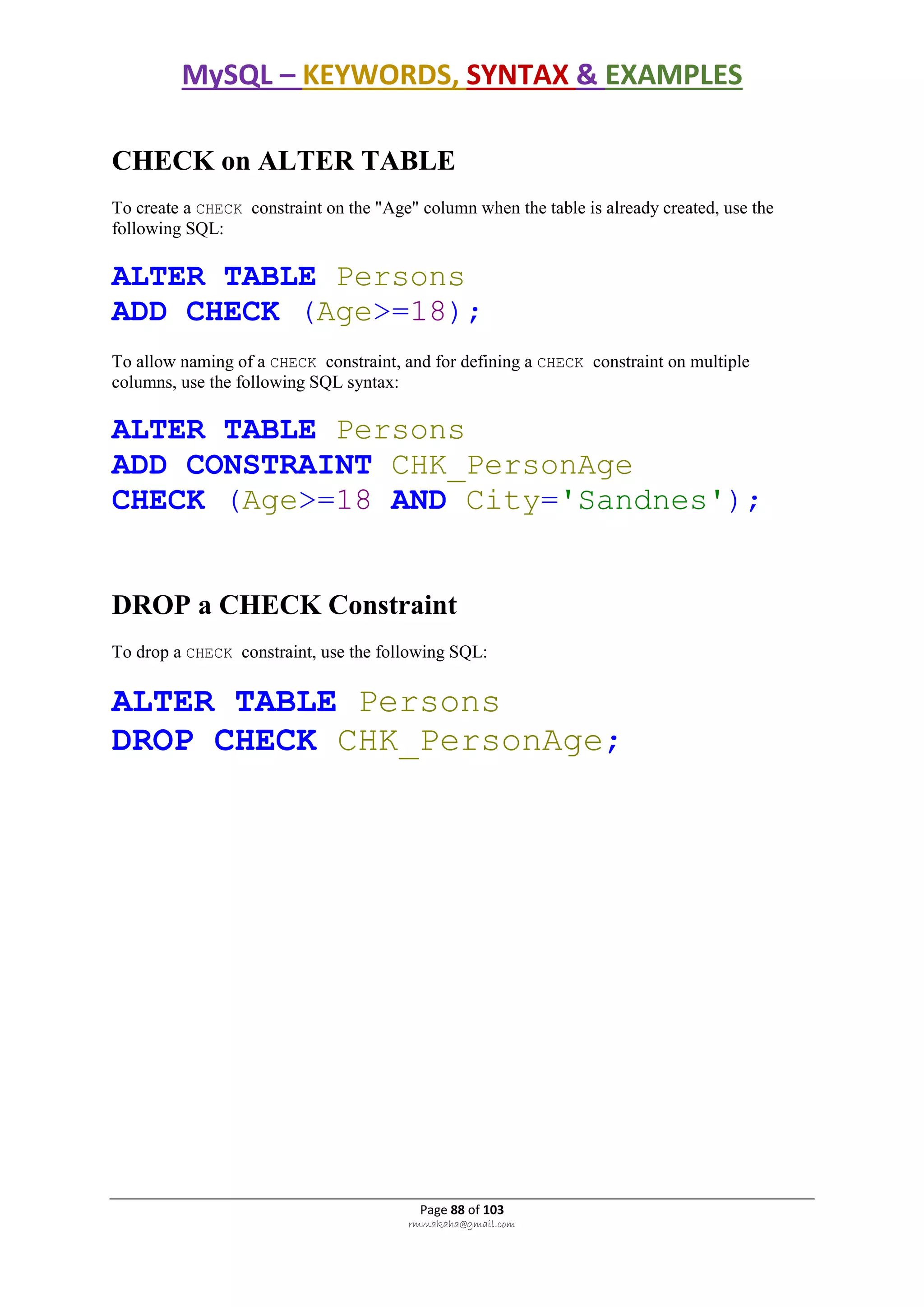 MySQL – KEYWORDS, SYNTAX & EXAMPLES
Page 88 of 103
rmmakaha@gmail.com
CHECK on ALTER TABLE
To create a CHECK constraint on the "Age" column when the table is already created, use the
following SQL:
ALTER TABLE Persons
ADD CHECK (Age>=18);
To allow naming of a CHECK constraint, and for defining a CHECK constraint on multiple
columns, use the following SQL syntax:
ALTER TABLE Persons
ADD CONSTRAINT CHK_PersonAge
CHECK (Age>=18 AND City='Sandnes');
DROP a CHECK Constraint
To drop a CHECK constraint, use the following SQL:
ALTER TABLE Persons
DROP CHECK CHK_PersonAge;
 