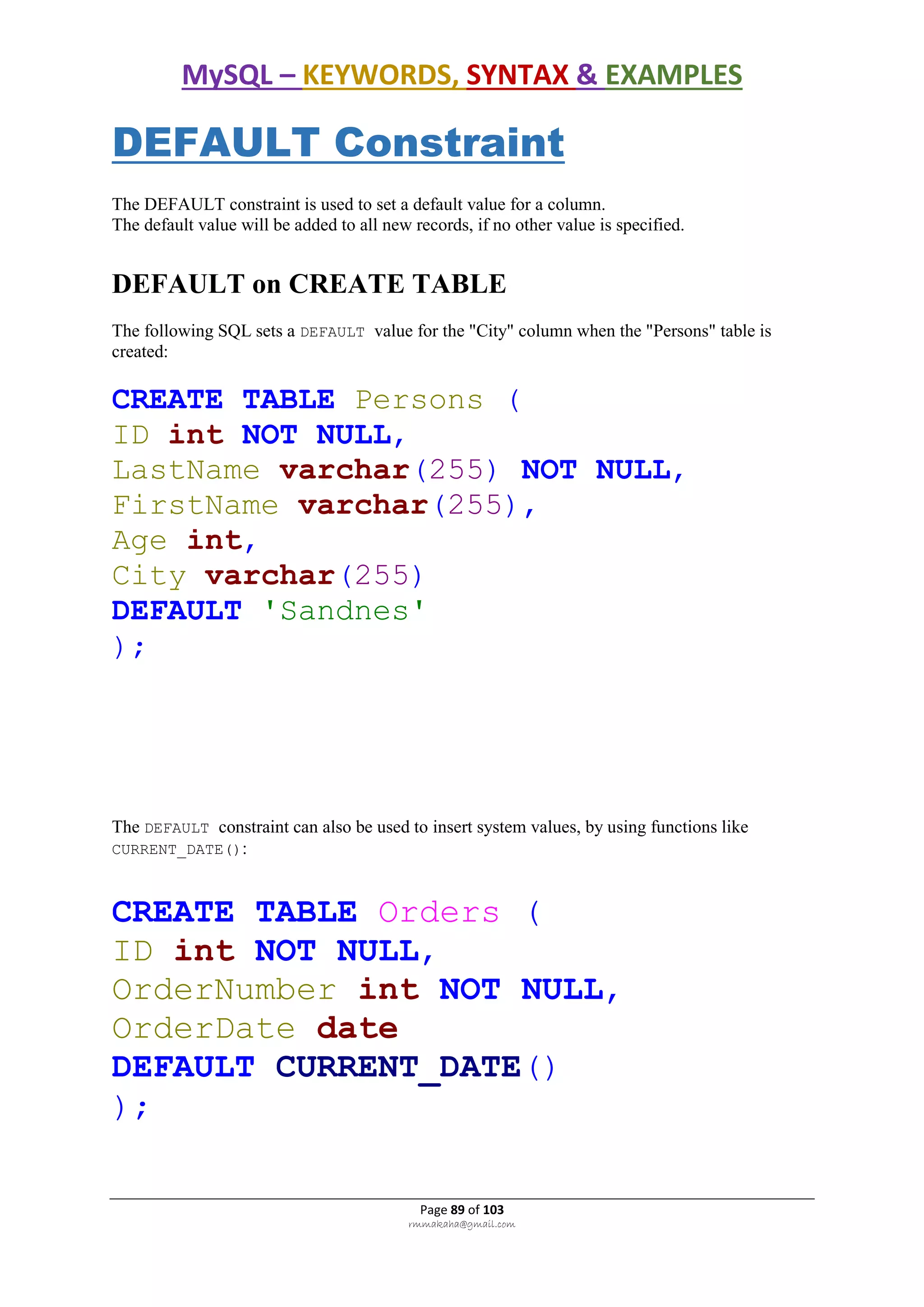 MySQL – KEYWORDS, SYNTAX & EXAMPLES
Page 89 of 103
rmmakaha@gmail.com
DEFAULT Constraint
The DEFAULT constraint is used to set a default value for a column.
The default value will be added to all new records, if no other value is specified.
DEFAULT on CREATE TABLE
The following SQL sets a DEFAULT value for the "City" column when the "Persons" table is
created:
CREATE TABLE Persons (
ID int NOT NULL,
LastName varchar(255) NOT NULL,
FirstName varchar(255),
Age int,
City varchar(255)
DEFAULT 'Sandnes'
);
The DEFAULT constraint can also be used to insert system values, by using functions like
CURRENT_DATE():
CREATE TABLE Orders (
ID int NOT NULL,
OrderNumber int NOT NULL,
OrderDate date
DEFAULT CURRENT_DATE()
);
 