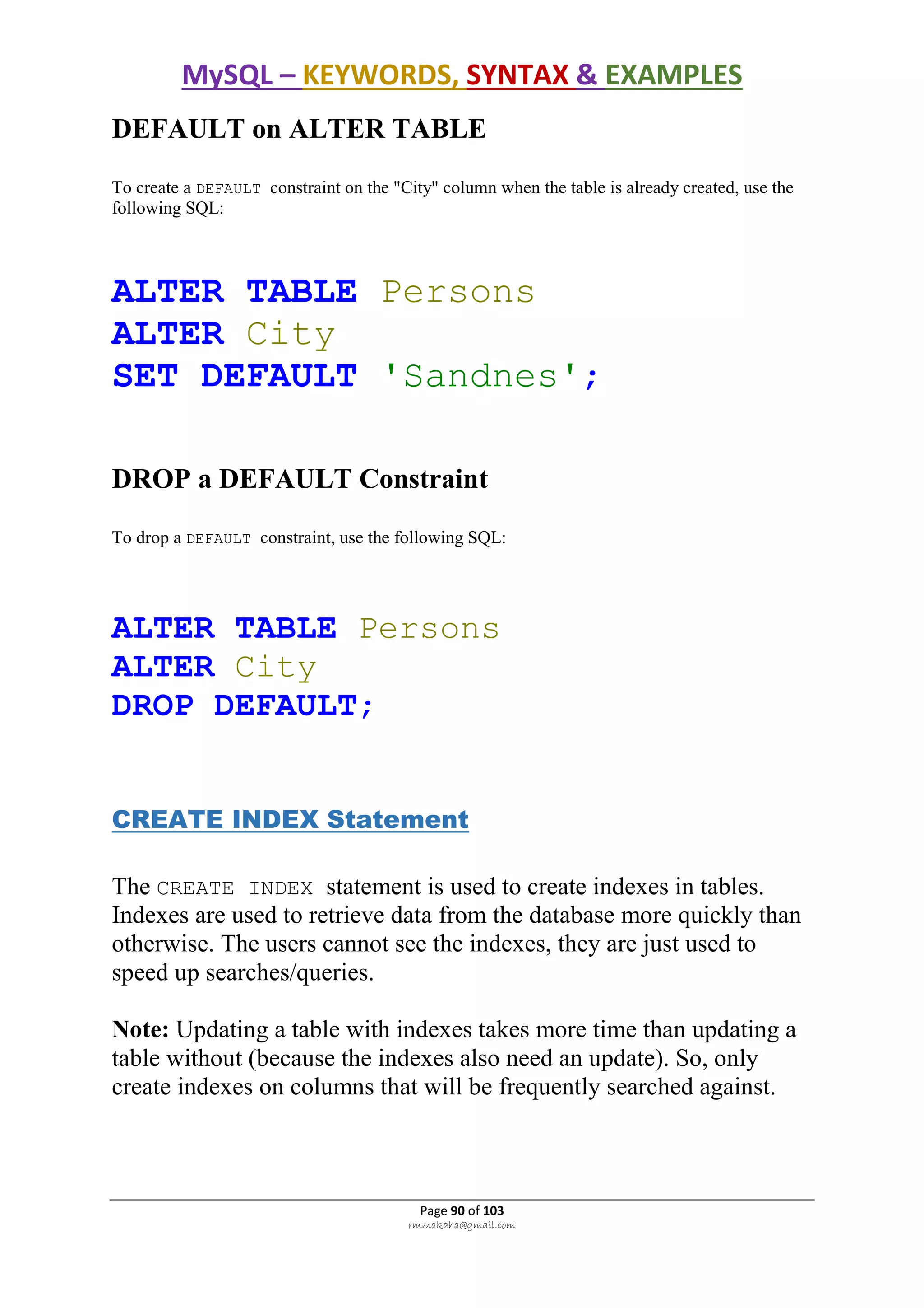 MySQL – KEYWORDS, SYNTAX & EXAMPLES
Page 90 of 103
rmmakaha@gmail.com
DEFAULT on ALTER TABLE
To create a DEFAULT constraint on the "City" column when the table is already created, use the
following SQL:
ALTER TABLE Persons
ALTER City
SET DEFAULT 'Sandnes';
DROP a DEFAULT Constraint
To drop a DEFAULT constraint, use the following SQL:
ALTER TABLE Persons
ALTER City
DROP DEFAULT;
CREATE INDEX Statement
The CREATE INDEX statement is used to create indexes in tables.
Indexes are used to retrieve data from the database more quickly than
otherwise. The users cannot see the indexes, they are just used to
speed up searches/queries.
Note: Updating a table with indexes takes more time than updating a
table without (because the indexes also need an update). So, only
create indexes on columns that will be frequently searched against.
 